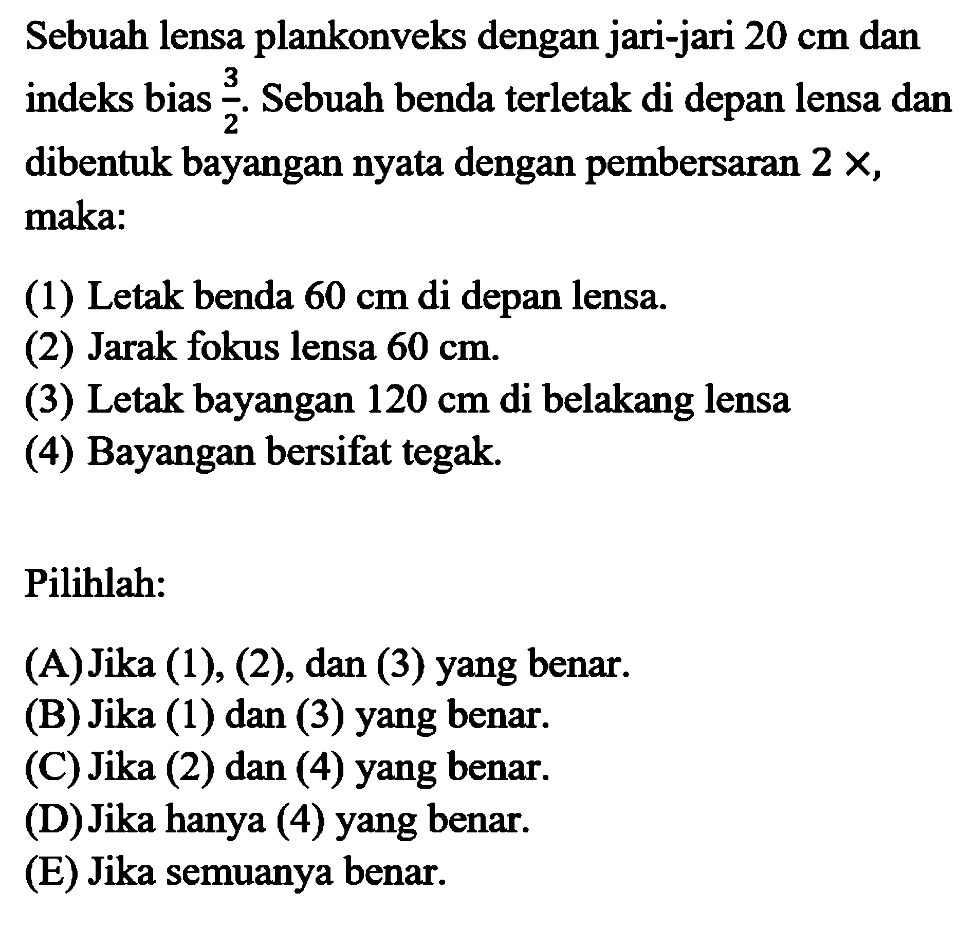 Sebuah lensa plankonveks dengan jari-jari 20 cm dan indeks bias 3/2. Sebuah benda terletak di depan lensa dan dibentuk bayangan nyata dengan pembersaran 2x, maka:(1) Letak benda 60 cm di depan lensa.(2) Jarak fokus lensa 60 cm.(3) Letak bayangan 120 cm di belakang lensa(4) Bayangan bersifat tegak.Pilihlah: (A) Jika (1), (2), dan (3) yang benar. (B) Jika (1) dan (3) yang benar. (C) Jika (2) dan (4) yang benar. (D) Jika hanya (4) yang benar. (E) Jika semuanya benar.