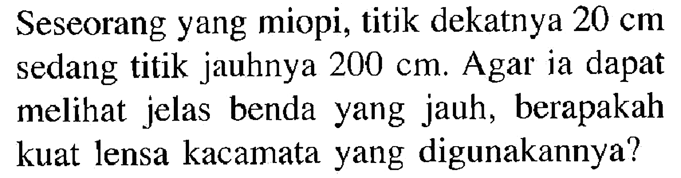 Seseorang yang miopi, titik dekatnya  20 cm  sedang titik jauhnya  200 cm . Agar ia dapat melihat jelas benda yang jauh, berapakah kuat lensa kacamata yang digunakannya?