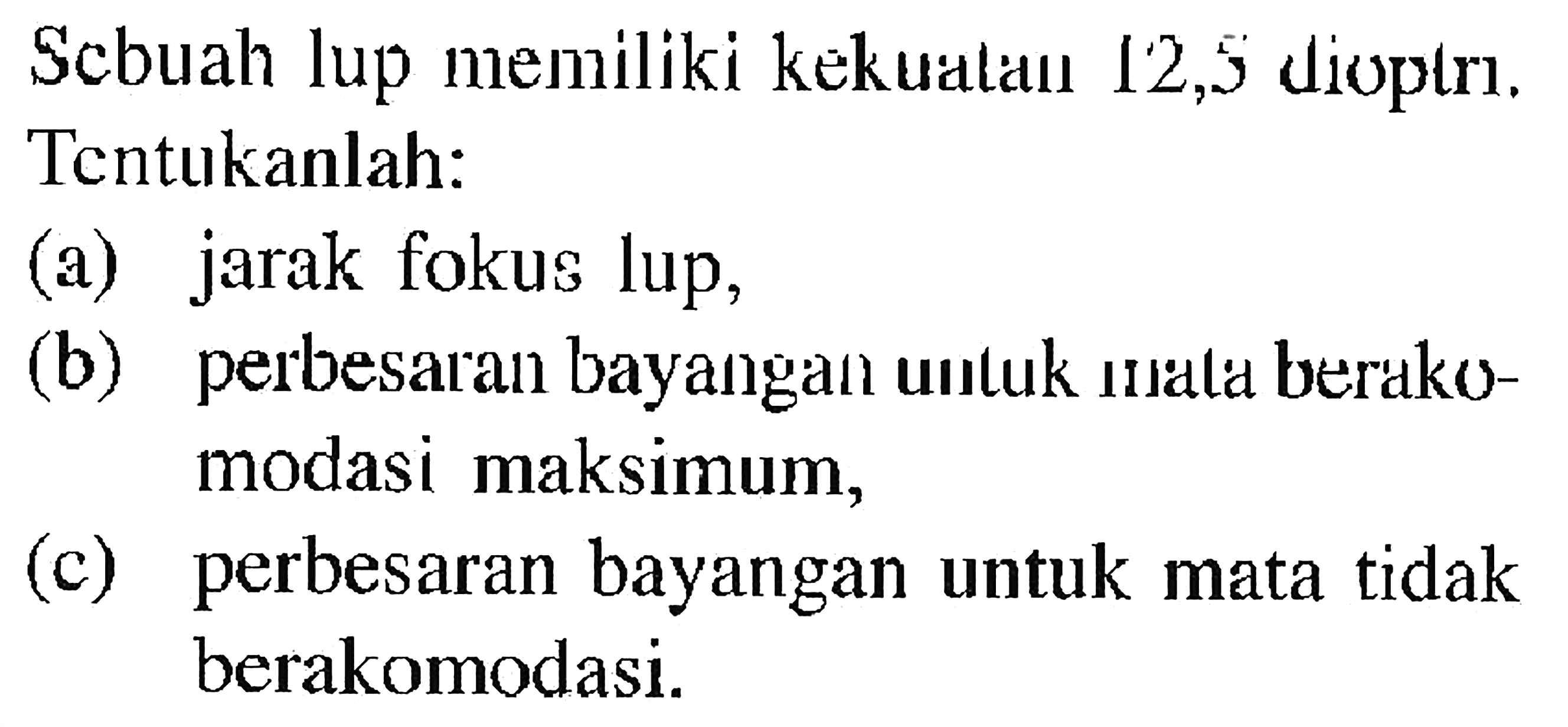 Scbuah lup memiliki kekuatan 12,5 dioptri. Tentukanlah: (a) jarak fokus lup, (b) perbesaran bayangan untuk unala berakomodasi maksimum, (c) perbesaran bayangan untuk mata tidak berakomodasi. 