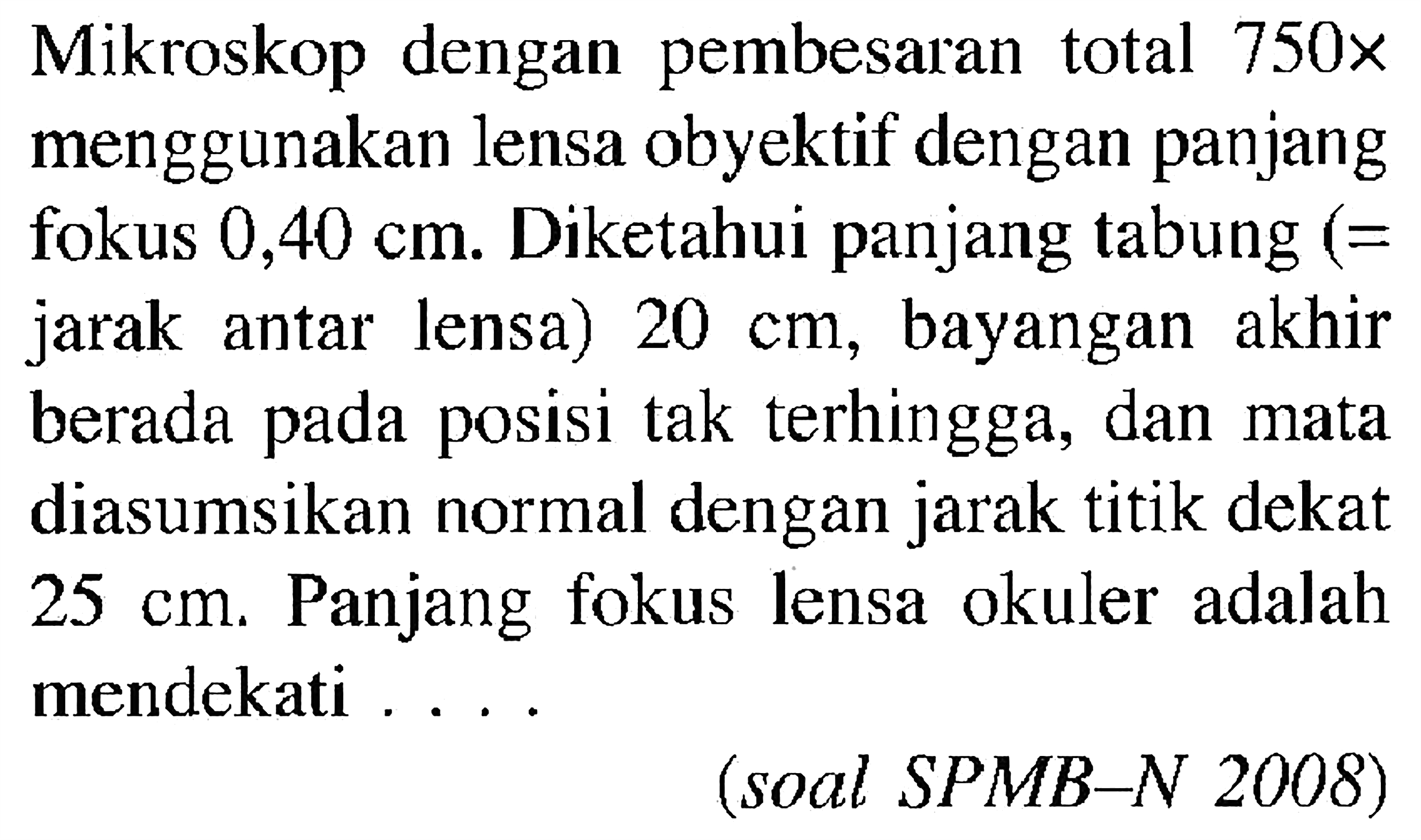 Mikroskop dengan pembesaran total 750x menggunakan lensa obyektif dengan panjang fokus 0,40 cm. Diketahui panjang tabung (= jarak antar lensa) 20 cm, bayangan akhir berada pada posisi tak terhingga, dan mata diasumsikan normal dengan jarak titik dekat 25 cm. Panjang fokus lensa okuler adalah mendekati .... (soal SPMB-N 2008)