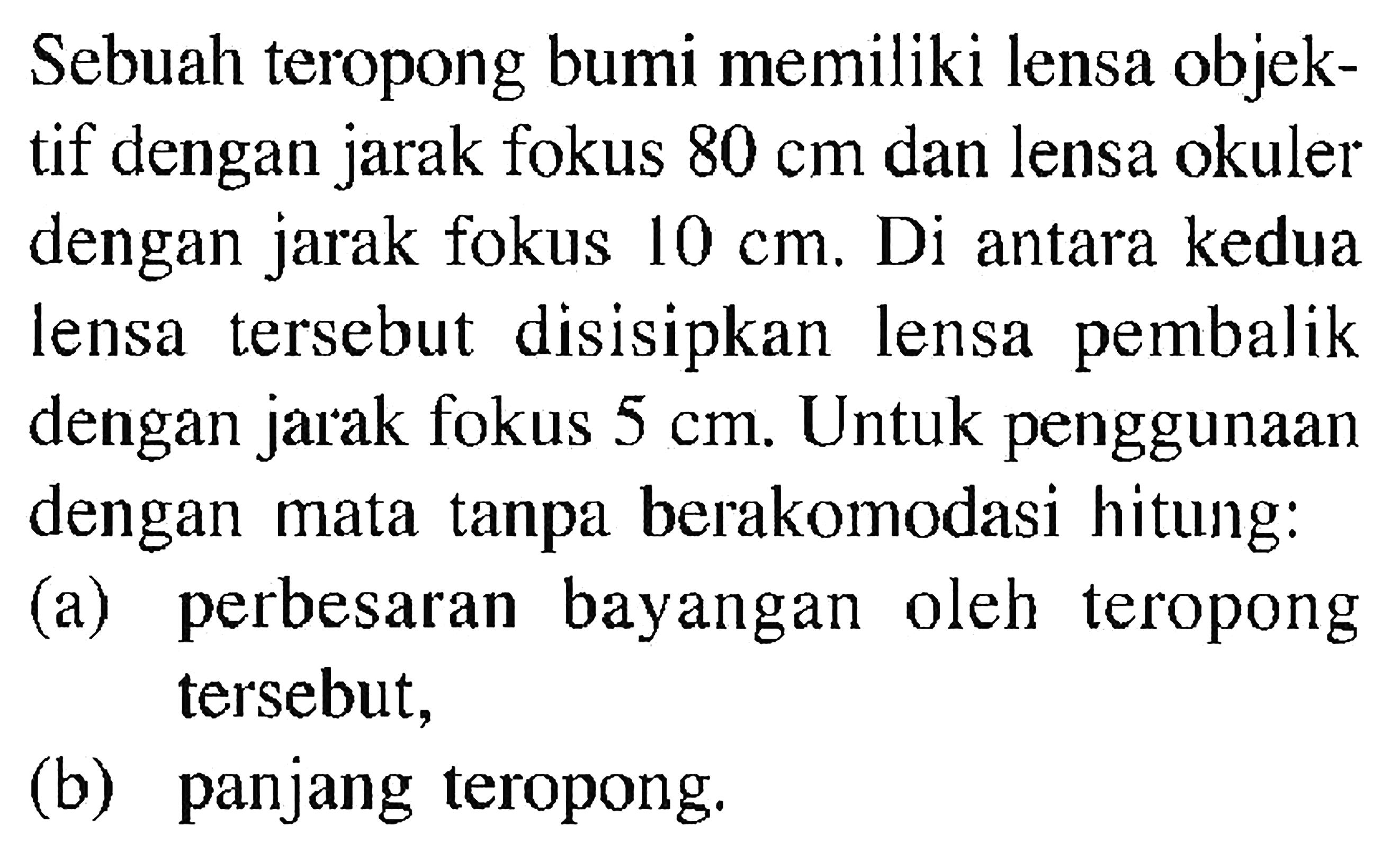 Sebuah teropong bumi memiliki lensa objektif dengan jarak fokus 80 cm dan lensa okuler dengan jarak fokus 10 cm. Di antara kedua lensa tersebut disisipkan lensa pembalik dengan jarak fokus 5 cm. Untuk penggunaan dengan mata tanpa berakomodasi hitung:(a) perbesaran bayangan oleh teropong tersebut,(b) panjang teropong.