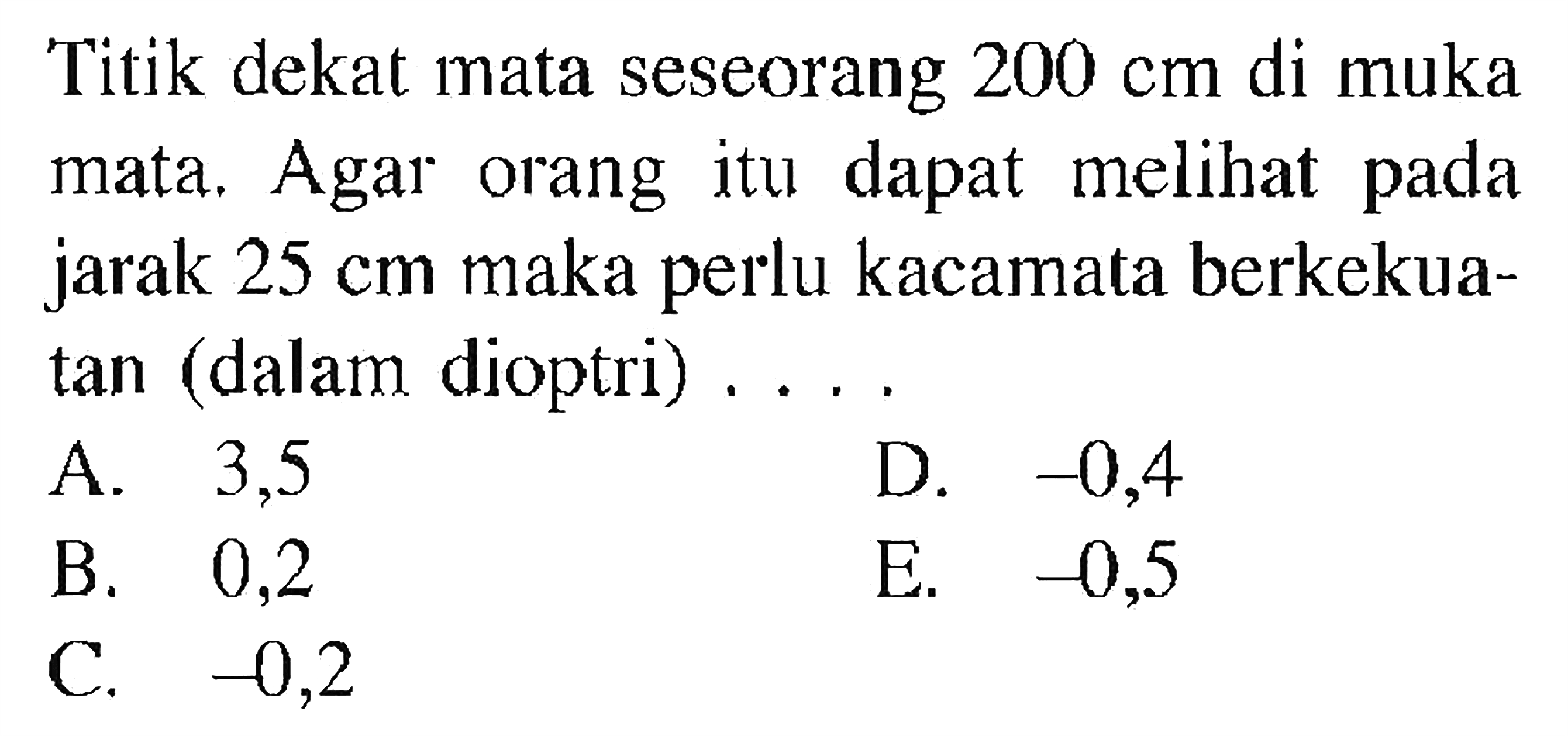 Titik dekat mata seseorang 200 cm di muka mata. Agar orang itu dapat melihat pada jarak 25 cm maka perlu kacamata berkekuatan (dalam dioptri)  .... .