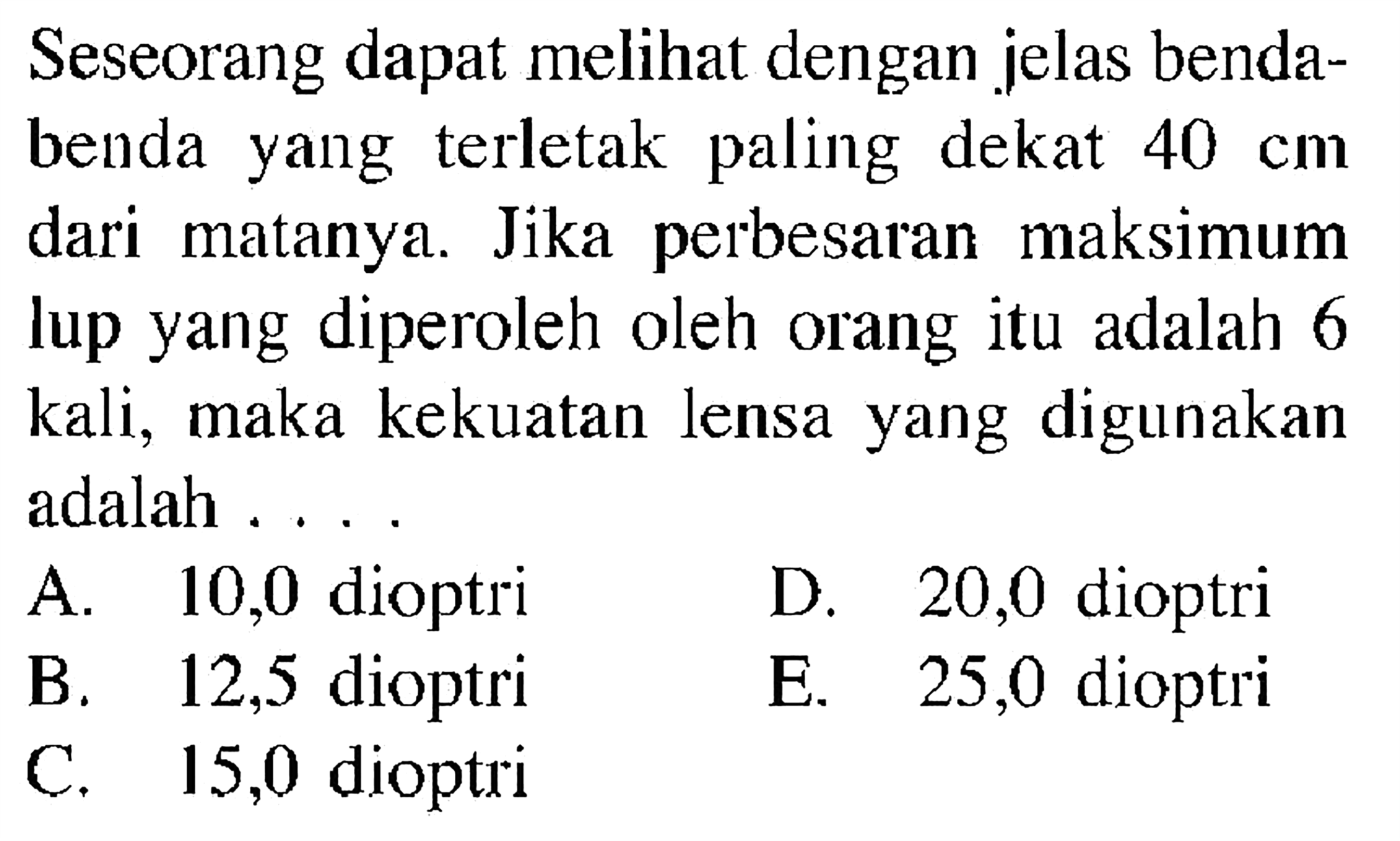 Seseorang dapat melihat dengan jelas benda-benda yang terletak paling dekat 40 cm dari matanya. Jika perbesaran maksimum lup yang diperoleh oleh orang itu adalah 6 kali, maka kekuatan lensa yang digunakan adalah ....