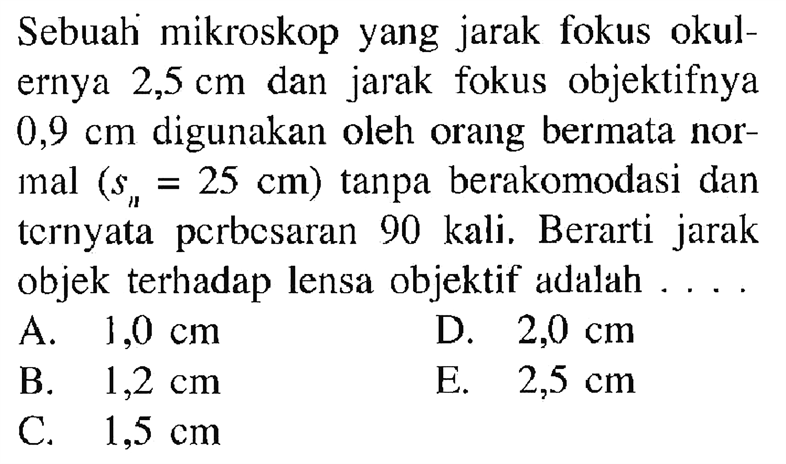 Sebuali mikroskop yang jarak fokus okulernya 2,5 cm dan jarak fokus objektifnya 0,9 cm digunakan oleh orang bermata normal (sn=25 cm) tanpa berakomodasi dan ternyata perbesaran 90 kali. Berarti jarak objek terhadap lensa objektif adalah ....