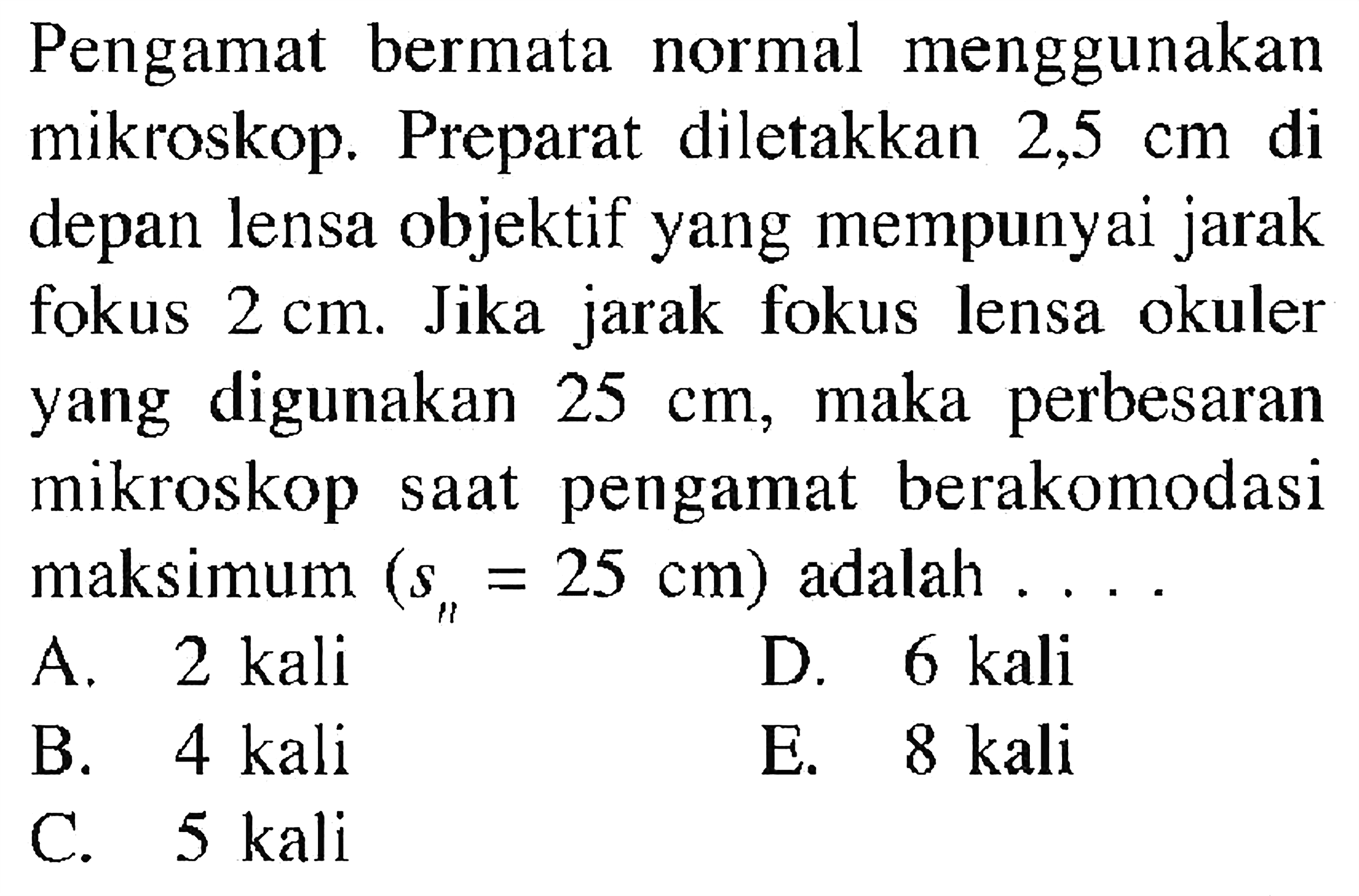 Pengamat bermata normal menggunakan mikroskop. Preparat diletakkan  2,5 cm  di depan lensa objektif yang mempunyai jarak fokus  2 cm . Jika jarak fokus lensa okuler yang digunakan  25 cm , maka perbesaran mikroskop saat pengamat berakomodasi maksimum  (s_(n)=25 cm)  adalah  .... A. 2 kaliD. 6 kaliB.  4 (kali) E.  8 (kali) C.  5 (kali) 