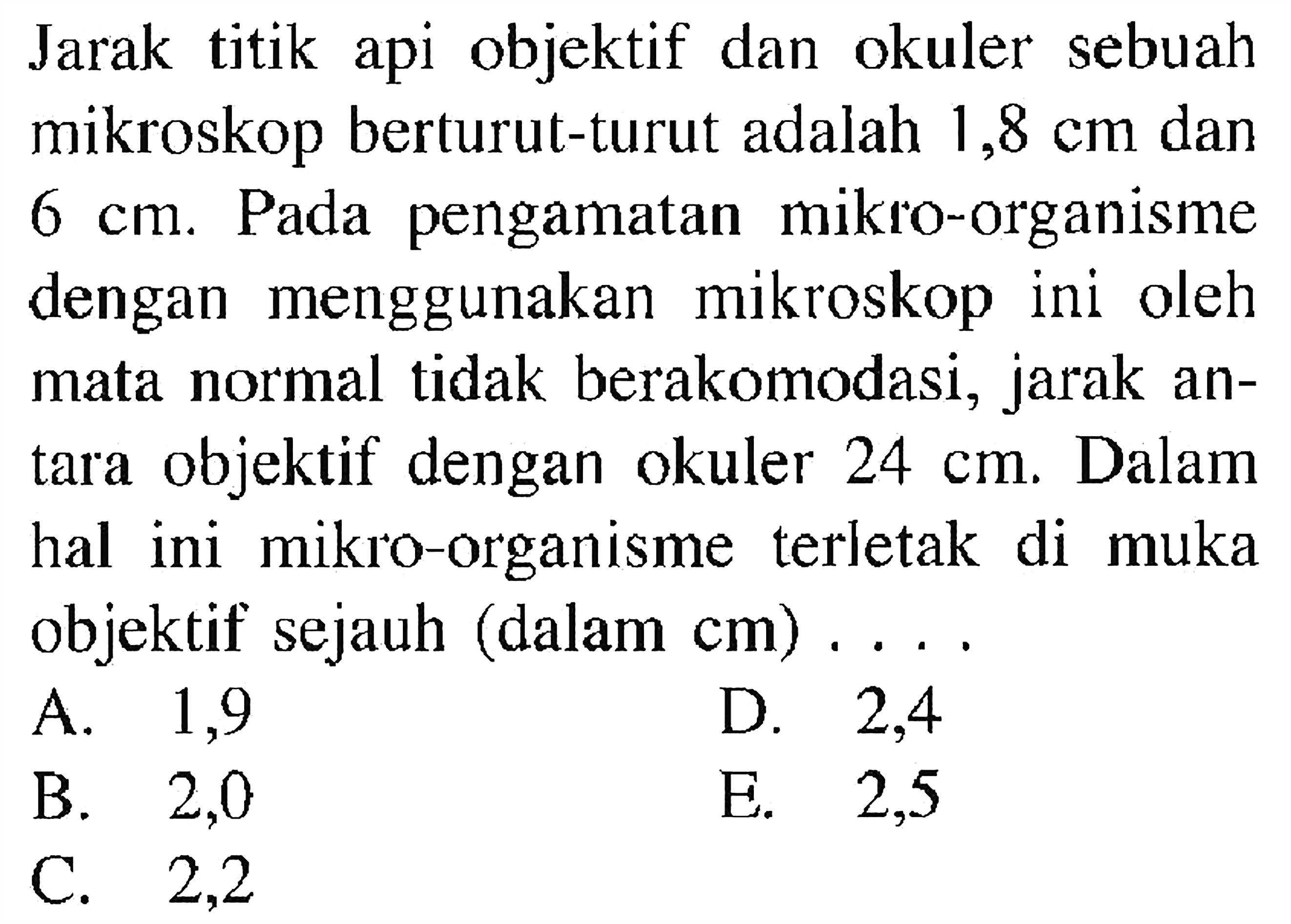 Jarak titik api objektif dan okuler sebuah mikroskop berturut-turut adalah 1,8 cm dan 6 cm. Pada pengamatan mikro-organisme dengan menggunakan mikroskop ini oleh mata normal tidak berakomodasi, jarak antara objektif dengan okuler 24 cm. Dalam hal ini mikro-organisme terletak di muka objektif sejauh (dalam cm) .... 