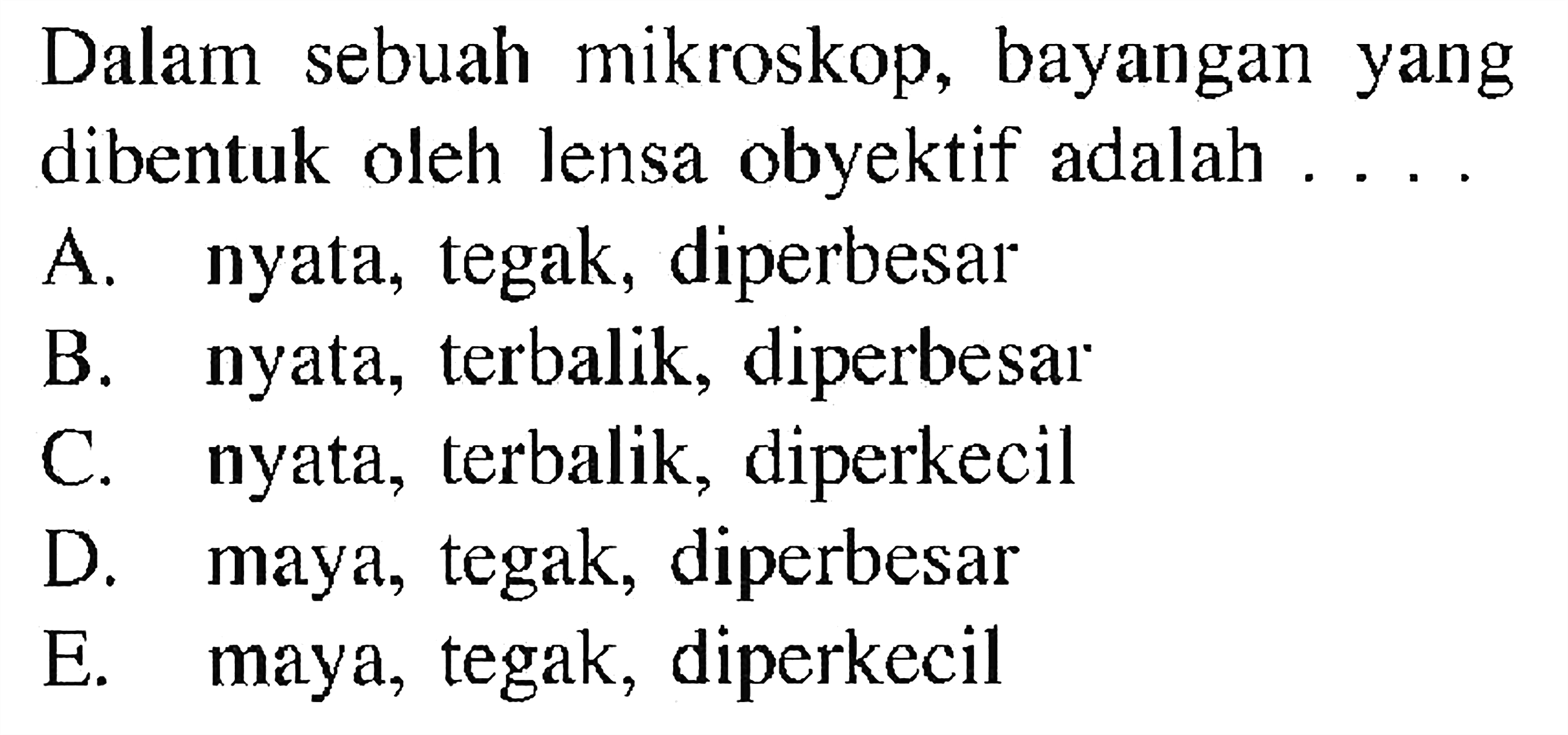 Dalam sebuah mikroskop, bayangan yang dibentuk oleh lensa obyektif adalah ....A. nyata, tegak, diperbesar 
B. nyata, terbalik, diperbesar 
C. nyata, terbalik, diperkecil 
D. maya, tegak, diperbesar 
E. maya, tegak, diperkecil 