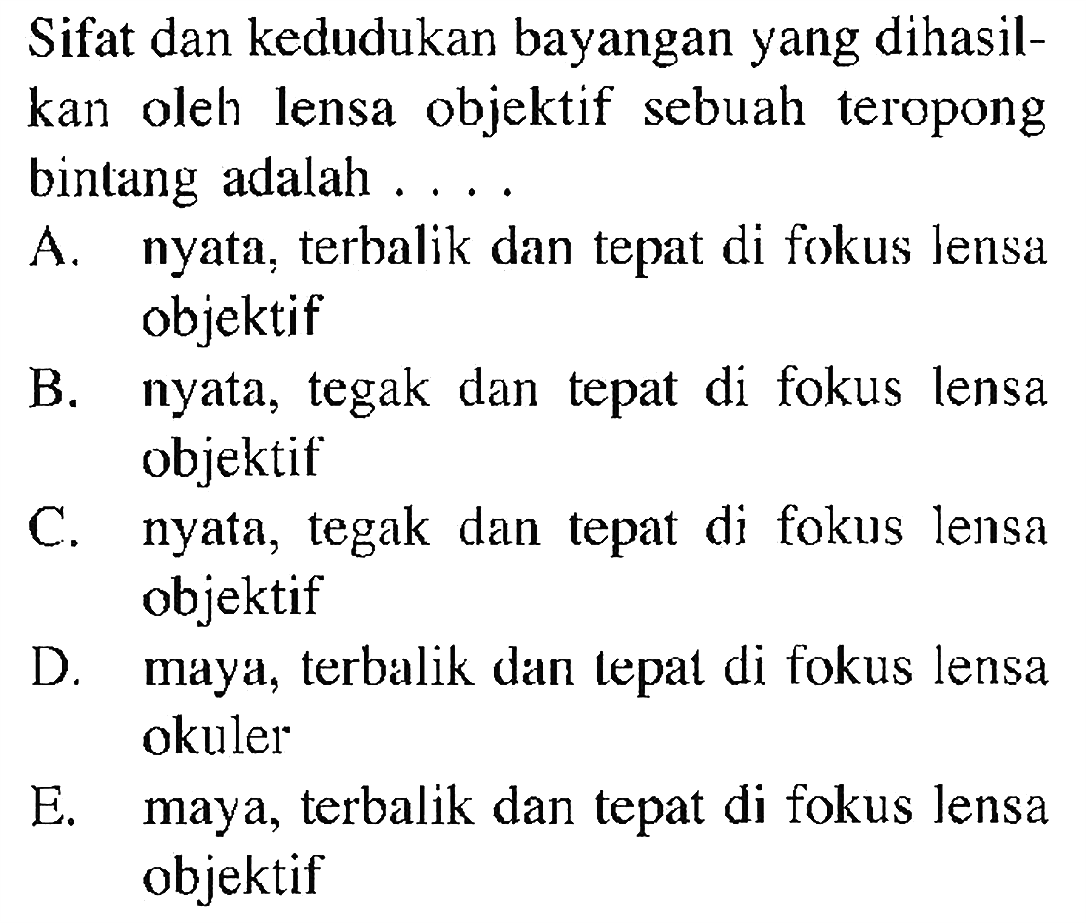 Sifat dan kedudukan bayangan yang dihasilkan oleh lensa objektif sebuah teropong bintang adalah ....A. nyata, terbalik dan tepat di fokus lensa objektifB. nyata, tegak dan tepat di fokus lensa objektifC. nyata, tegak dan tepat di fokus lensa objektifD. maya, terbalik dan tepat di fokus lensa okulerE. maya, terbalik dan tepat di fokus lensa objektif