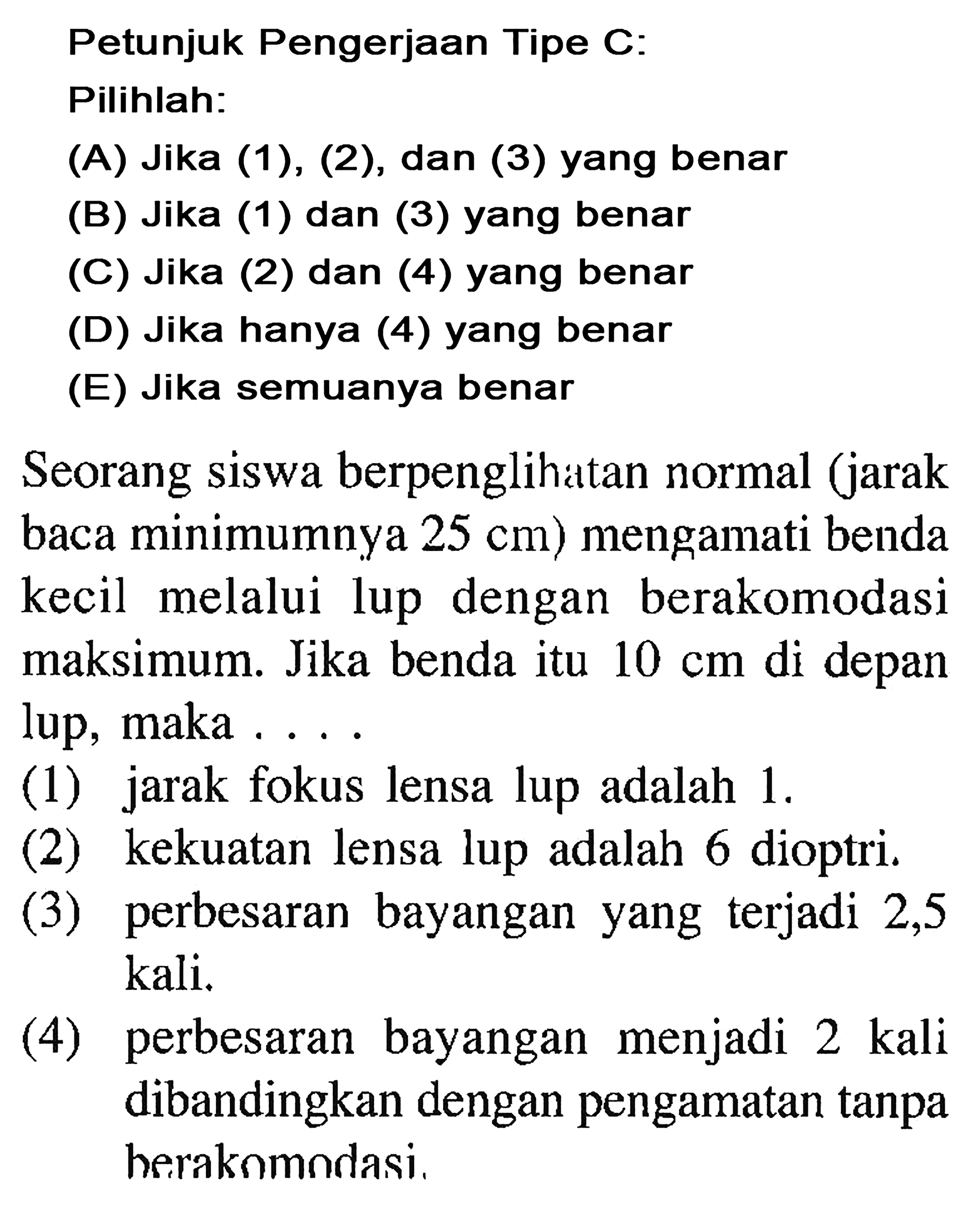 Petunjuk Pengerjaan Tipe C: Pilihlah:(A) Jika (1), (2), dan (3) yang benar(B) Jika (1) dan (3) yang benar(C) Jika (2) dan (4) yang benar(D) Jika hanya (4) yang benar(E) Jika semuanya benarSeorang siswa berpenglihatan normal (jarak baca minimumnya 25 cm) mengamati benda kecil melalui lup dengan berakomodasi maksimum. Jika benda itu 10 cm di depan lup, maka ....(1) jarak fokus lensa lup adalah  1 . (2) kekuatan lensa lup adalah 6 dioptri.(3) perbesaran bayangan yang terjadi 2,5 kali.(4) perbesaran bayangan menjadi 2 kali dibandingkan dengan pengamatan tanpa berakomodasi.