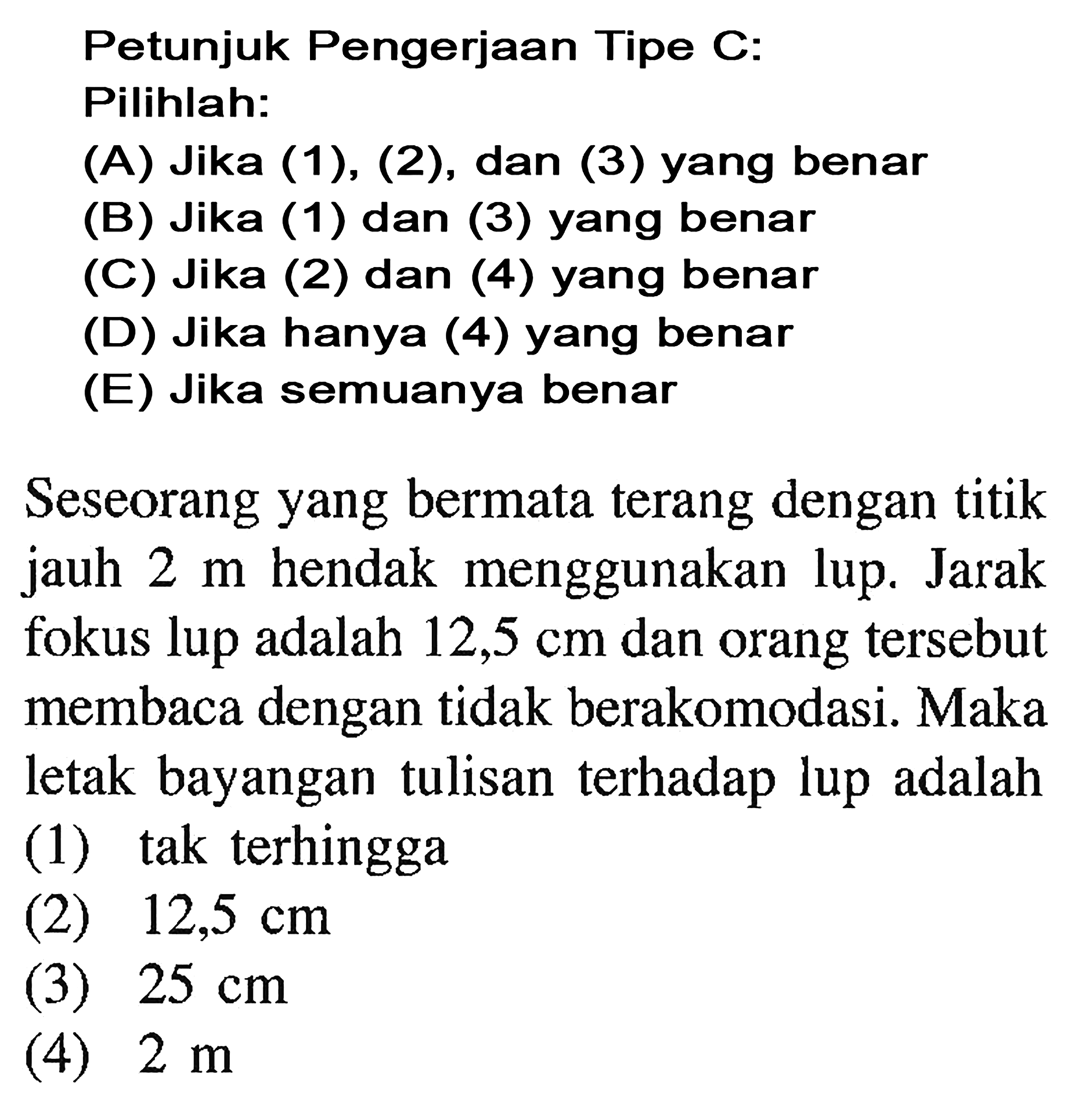 Petunjuk Pengerjaan Tipe C: Pilihlah:(A) Jika (1), (2), dan (3) yang benar(B) Jika (1) dan (3) yang benar(C) Jika (2) dan (4) yang benar(D) Jika hanya (4) yang benar(E) Jika semuanya benarSeseorang yang bermata terang dengan titik jauh 2 m hendak menggunakan lup. Jarak fokus lup adalah 12,5 cm dan orang tersebut membaca dengan tidak berakomodasi. Maka letak bayangan tulisan terhadap lup adalah....(1) tak terhingga(2) 12,5 cm (3) 25 cm (4) 2 m 