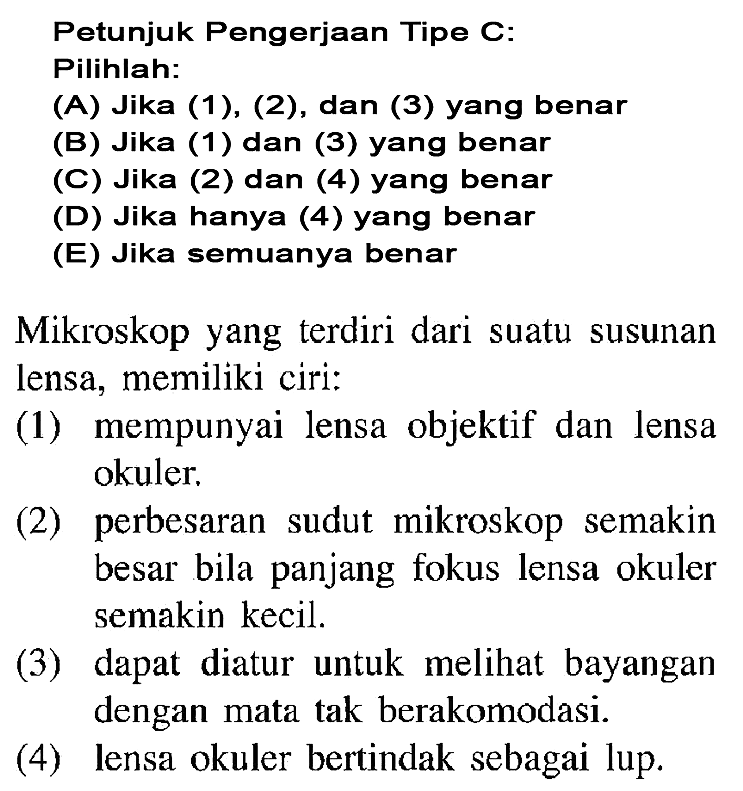 Petunjuk Pengerjaan Tipe C: Pilihlah: (A) Jika (1), (2), dan (3) yang benar (B) Jika (1) dan (3) yang benar (C) Jika (2) dan (4) yang benar (D) Jika hanya (4) yang benar (E) Jika semuanya benar Mikroskop yang terdiri dari suatu susunan lensa, memiliki ciri: (1) mempunyai lensa objektif dan lensa okuler. (2) perbesaran sudut mikroskop semakin besar bila panjang fokus lensa okuler semakin kecil. (3) dapat diatur untuk melihat bayangan dengan mata tak berakomodasi. (4) lensa okuler bertindak sebagai lup.