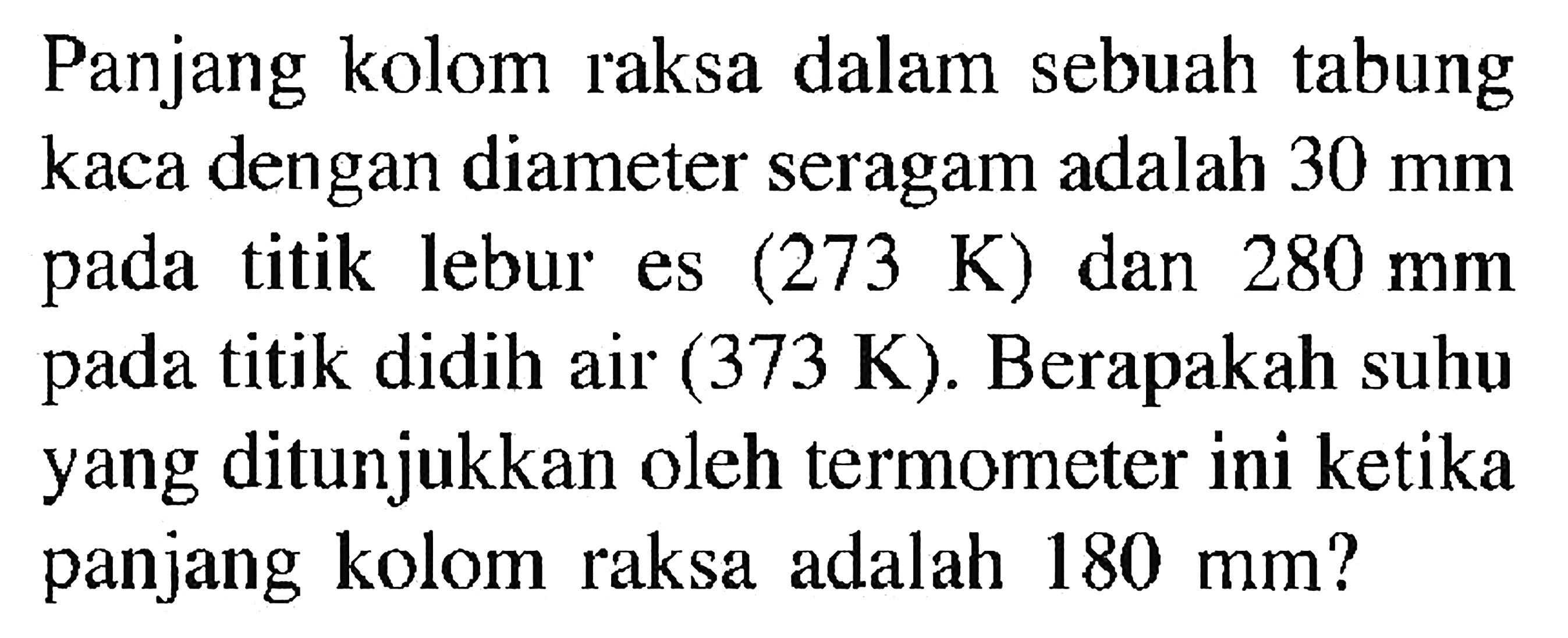 Panjang kolom raksa dalam sebuah tabung kaca dengan diameter seragam adalah  30 mm  pada titik lebur es  (273 K)  dan  280 mm  pada titik didih air  (373 K) . Berapakah suhu yang ditunjukkan oleh termometer ini ketika panjang kolom raksa adalah  180 mm  ?