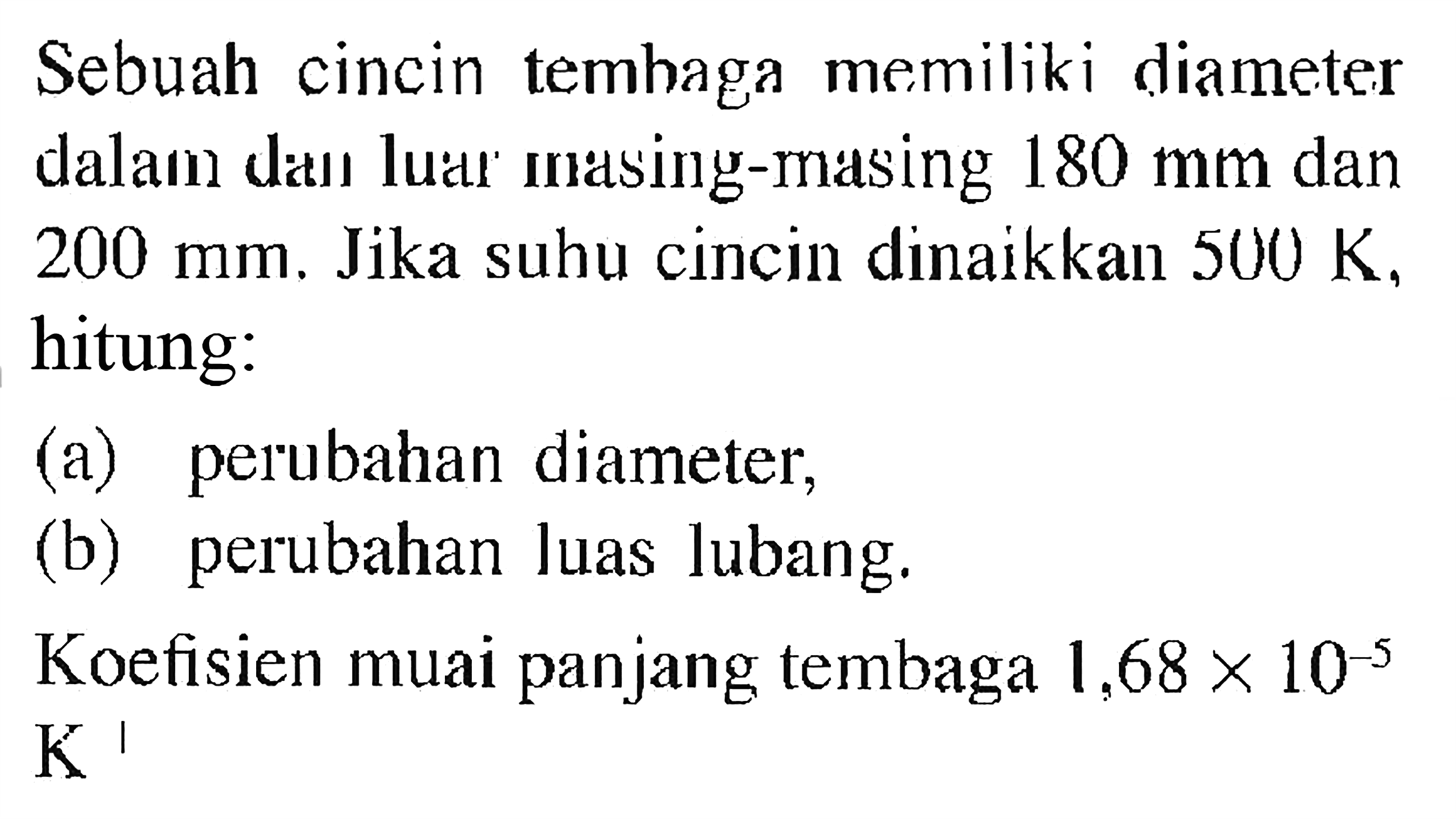 Sebuah cincin temhaga memiliki diameter dalam dan luar ma̛sing-masing 180 mm dan 200 mm . Jika suhu cincin dinaikkan 500 K , hitung:
(a) perubahan diameter,
(b) perubahan luas lubang.
Koefisien muai panjang tembaga 1,68 x 10^(-5)  K^I