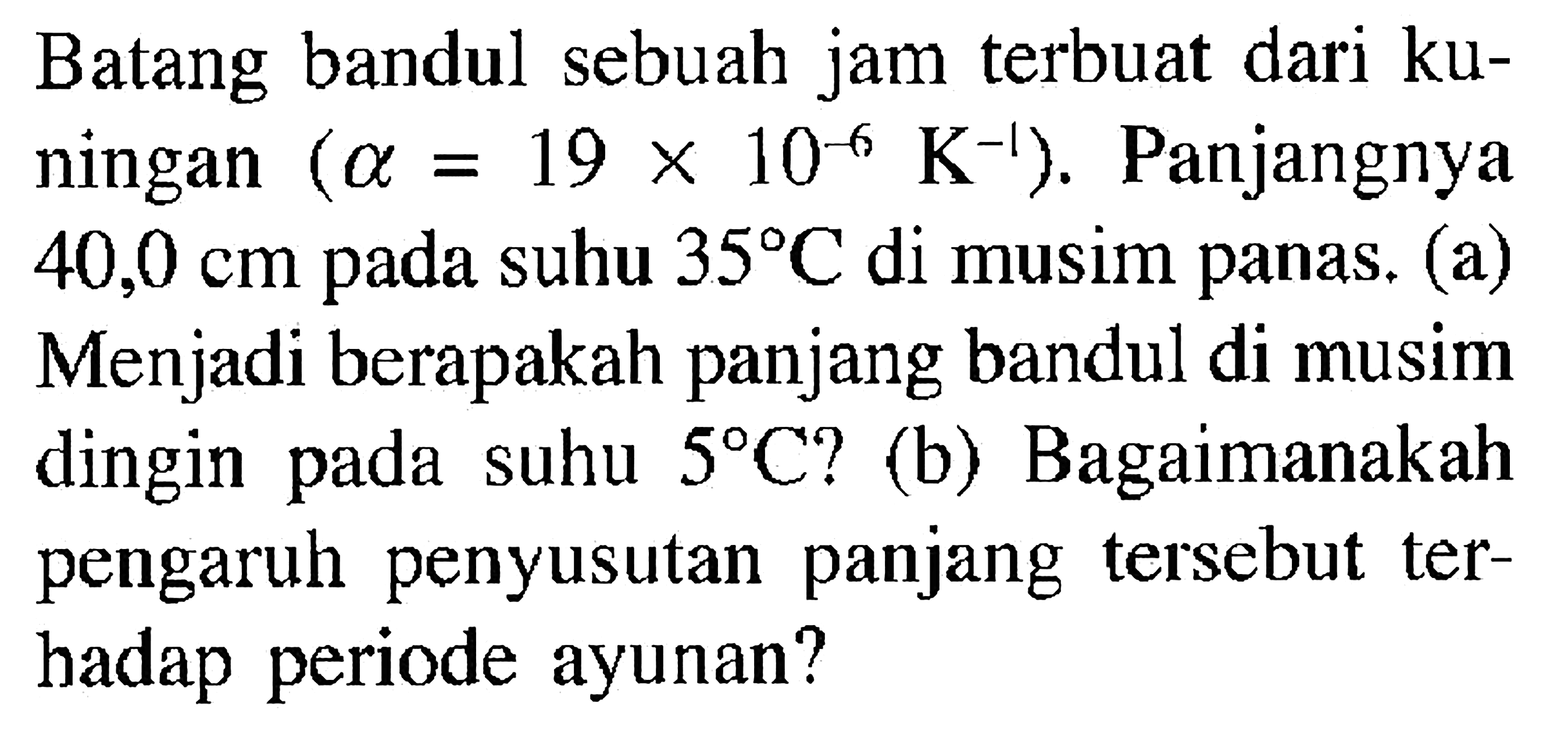 Batang bandul sebuah jam terbuat dari kuningan (alpha=19 x 10^(-6) K^(-1)). Panjangnya 40,0 cm pada suhu 35 C di musim panas. (a) Menjadi berapakah panjang bandul di musim dingin pada suhu 5 C? (b) Bagaimanakah pengaruh penyusutan panjang tersebut terhadap periode ayunan?