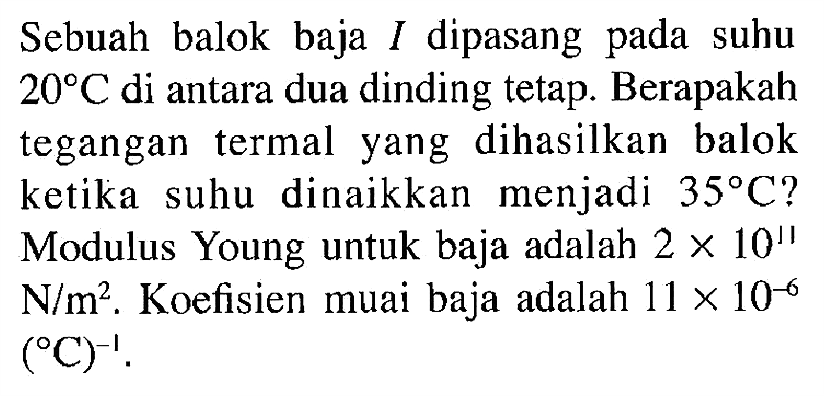 Sebuah balok baja I dipasang pada suhu 20 C di antara dua dinding tetap. Berapakah tegangan termal yang dihasilkan balok ketika suhu dinaikkan menjadi 35 C? Modulus Young untuk baja 2 x 10^11 N/m^2. Koefisien muai baja adalah 11 x 10^(-6) (C)^(-1).