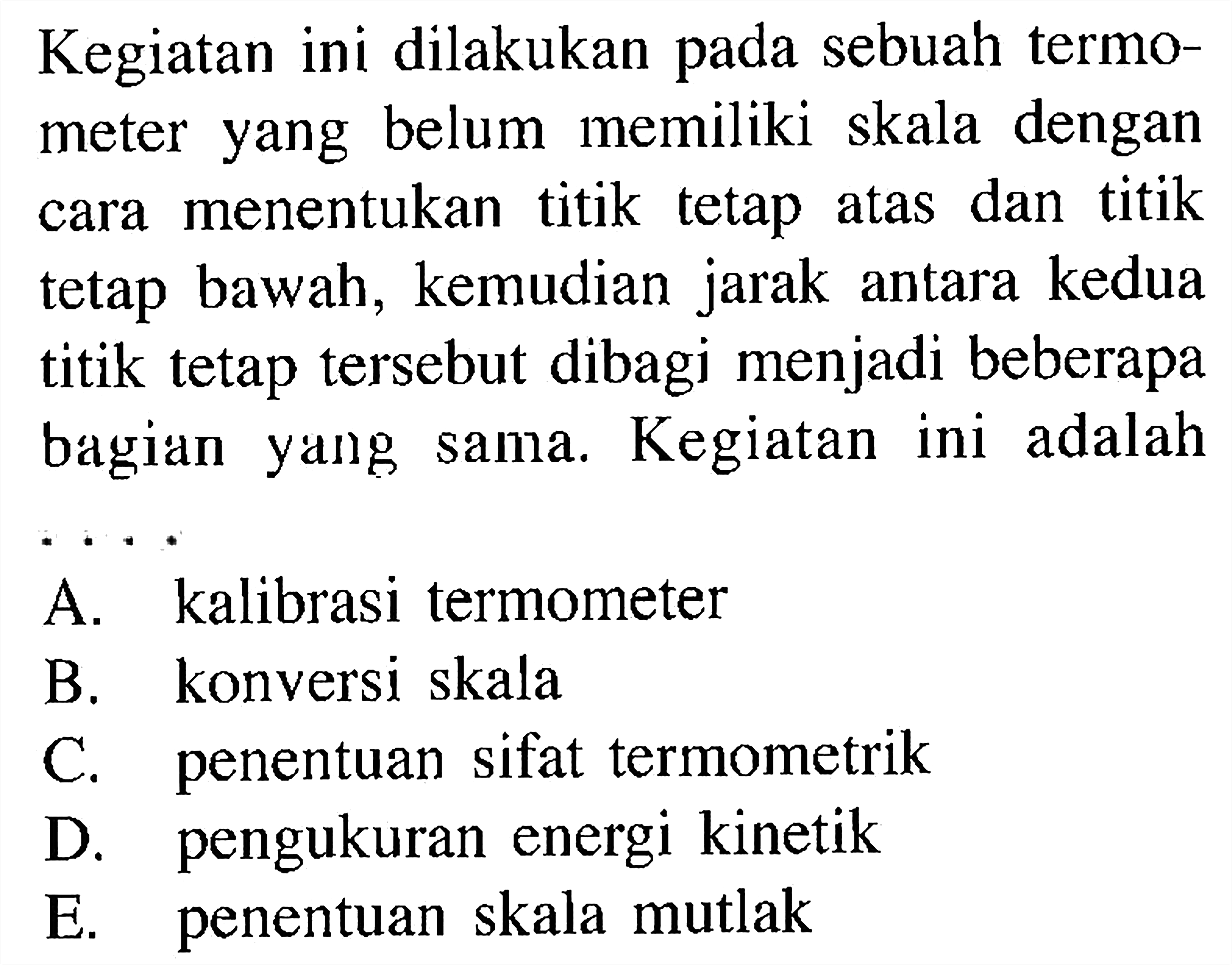 Kegiatan ini dilakukan pada sebuah termometer yang belum memiliki skala dengan cara menentukan titik tetap atas dan titik tetap bawah, kemudian jarak antara kedua titik tetap tersebut dibagi menjadi beberapa bagian yang sama. Kegiatan ini adalah .....