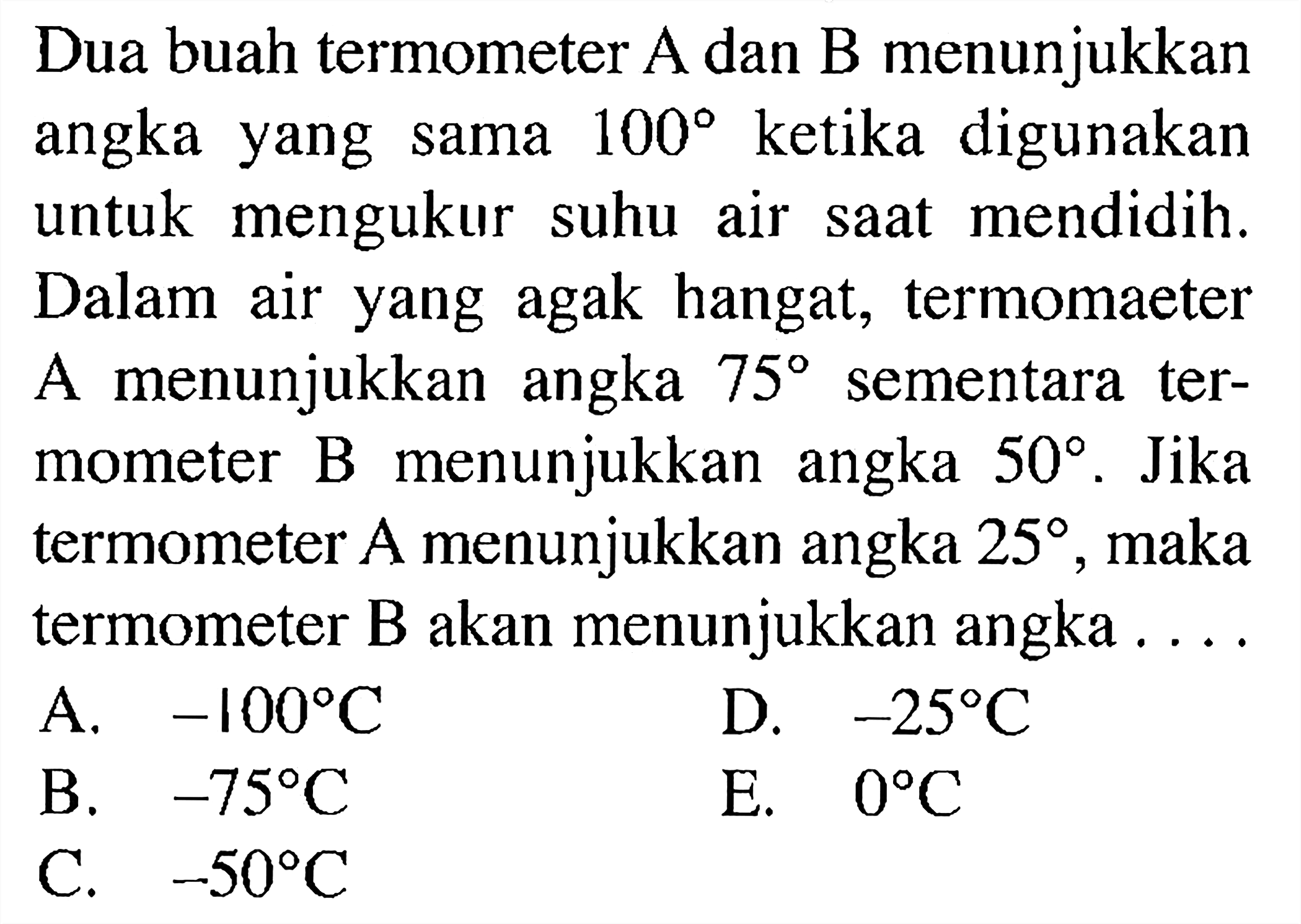 Dua buah termometer A dan B menunjukkan angka yang sama  100  ketika digunakan untuk mengukur suhu air saat mendidih. Dalam air yang agak hangat, termomaeter A menunjukkan angka  75  sementara termometer B menunjukkan angka  50 . Jika termometer A menunjukkan angka  25 , maka termometer B akan menunjukkan angka ...