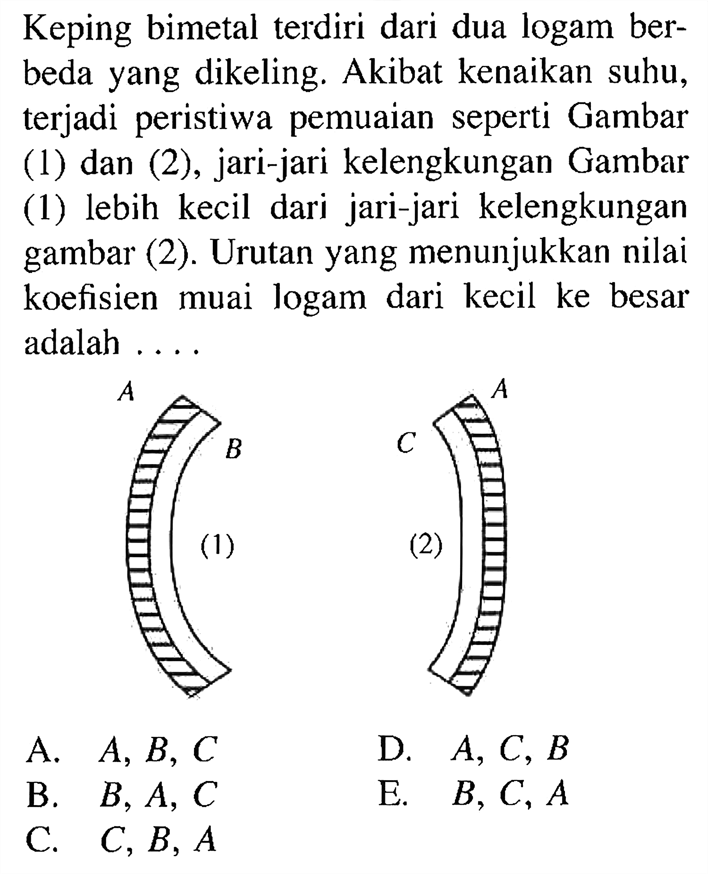 Keping bimetal terdiri dari dua logam berbeda yang dikeling. Akibat kenaikan suhu, terjadi peristiwa pemuaian seperti Gambar (1) dan (2), jari-jari kelengkungan Gambar (1) lebih kecil dari jari-jari kelengkungan gambar (2). Urutan yang menunjukkan nilai koefisien muai logam dari kecil ke besar adalah .... 
A B (1) C A (2)