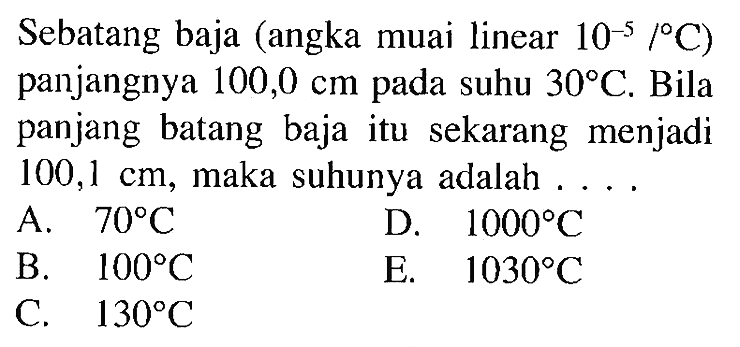 Sebatang baja (angka muai linear 10^-5 /C) panjangnya 100,0 cm pada suhu 30 C. Bila panjang batang baja itu sekarang menjadi 100,1 cm, maka suhunya adalah .... 