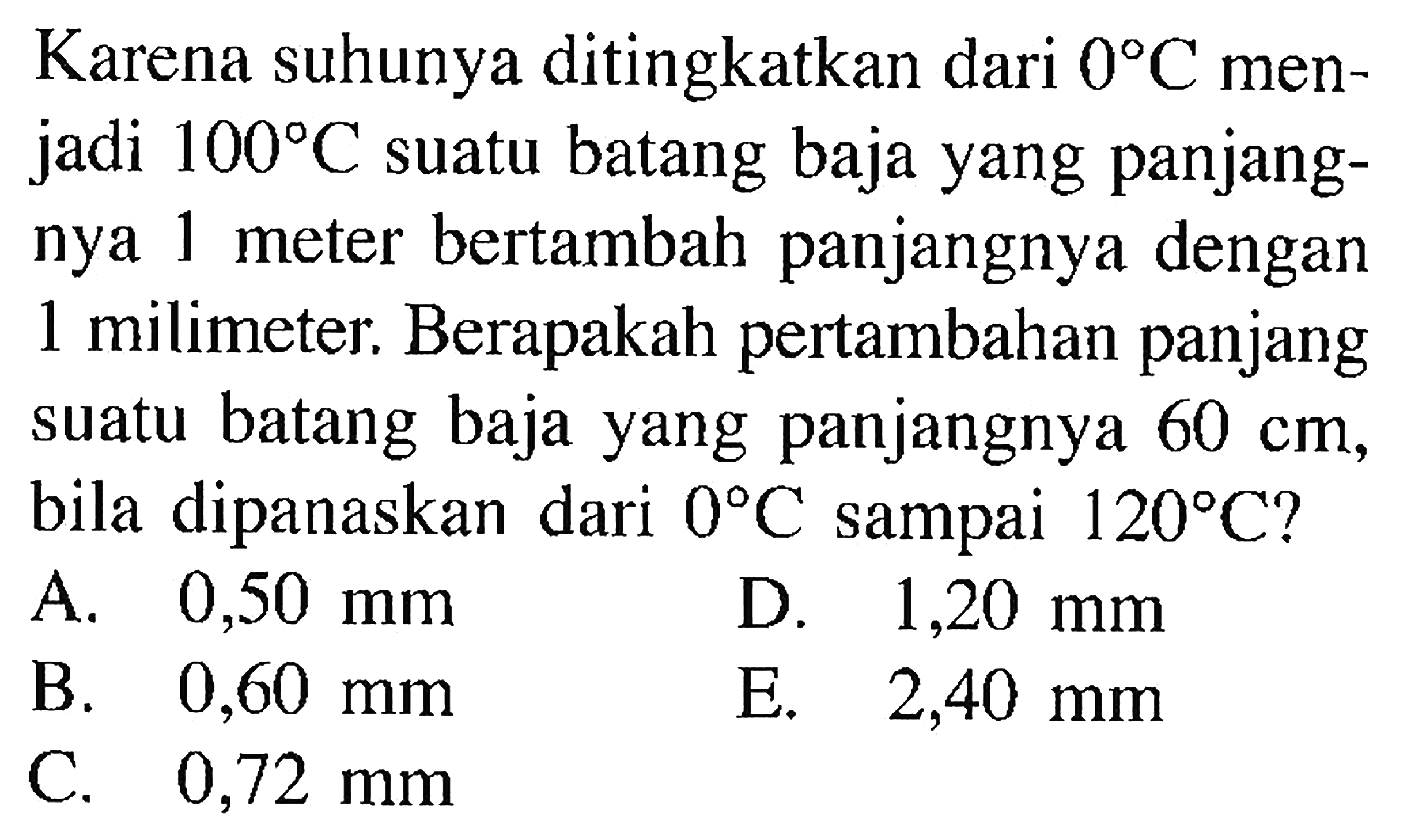 Karena suhunya ditingkatkan dari  0 C  menjadi  100 C  suatu batang baja yang panjangnya 1 meter bertambah panjangnya dengan 1 milimeter. Berapakah pertambahan panjang suatu batang baja yang panjangnya  60 cm , bila dipanaskan dari  0 C  sampai  120 C  ?