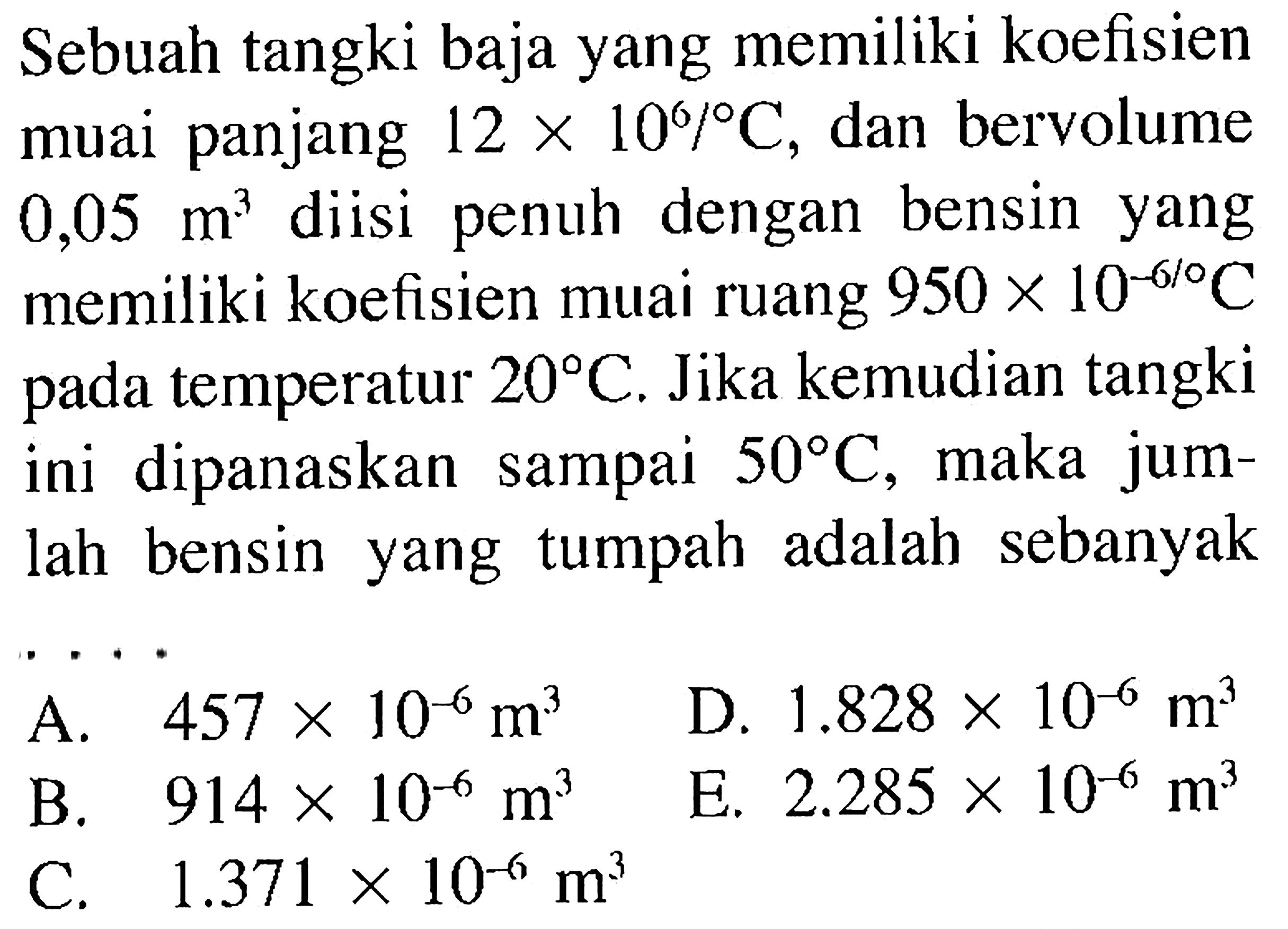 Sebuah tangki baja yang memiliki koefisien muai panjang  12 x 10^6/ C , dan bervolume  0,05 m^3  diisi penuh dengan bensin yang memiliki koefisien muai ruang  950 x 10^-6/ C  pada temperatur  20 C . Jika kemudian tangki ini dipanaskan sampai  50 C , maka jumlah bensin yang tumpah adalah sebanyak...