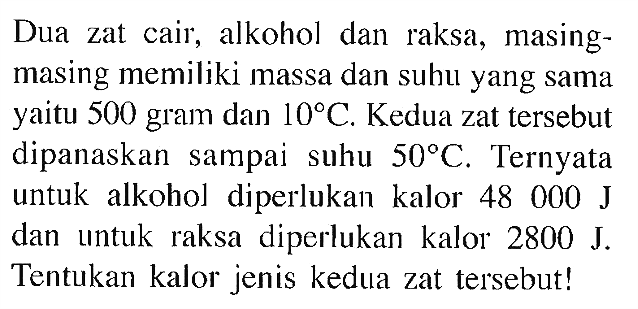 Dua zat cair, alkohol dan raksa, masing-masing memiliki massa dan suhu yang sama yaitu 500 gram dan 10 C . Kedua zat tersebut dipanaskan sampai suhu 50 C . Ternyata untuk alkohol diperlukan kalor 48000 J dan untuk raksa diperlukan kalor 2800 J . Tentukan kalor jenis kedua zat tersebut!