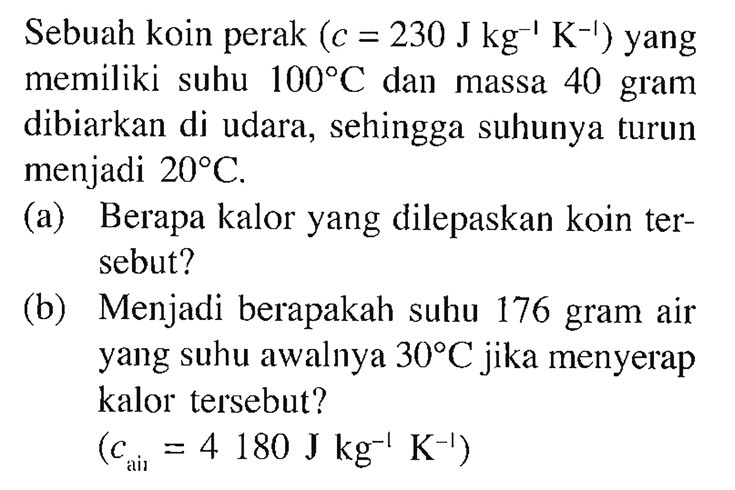 Sebuah koin perak  (c=230Jkg^(-1) K^(-1)) yang memiliki suhu  100 C  dan massa 40 gram dibiarkan di udara, sehingga suhunya turun menjadi  20 C .
(a) Berapa kalor yang dilepaskan koin tersebut?
(b) Menjadi berapakah suhu 176 gram air yang suhu awalnya  30 C  jika menyerap kalor tersebut
(c air =4180Jkg^(-1) K^(-1))
