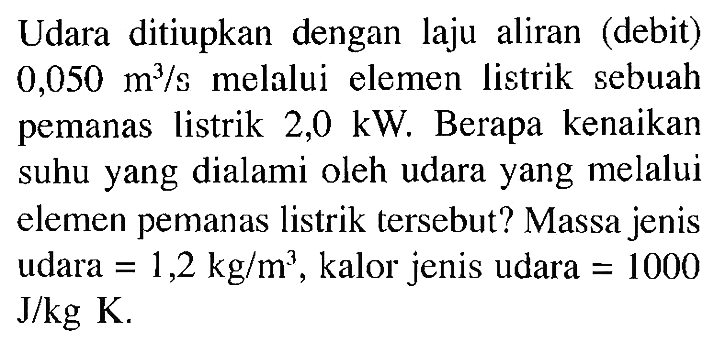 Udara ditiupkan dengan laju aliran (debit) 0,050 (m^3)/s melalui elemen listrik sebuah pemanas listrik 2,0 kW . Berapa kenaikan suhu yang dialami oleh udara yang melalui elemen pemanas listrik tersebut? Massa jenis udara =1,2 kg/m^3, kalor jenis udara =1000 J/kg K.