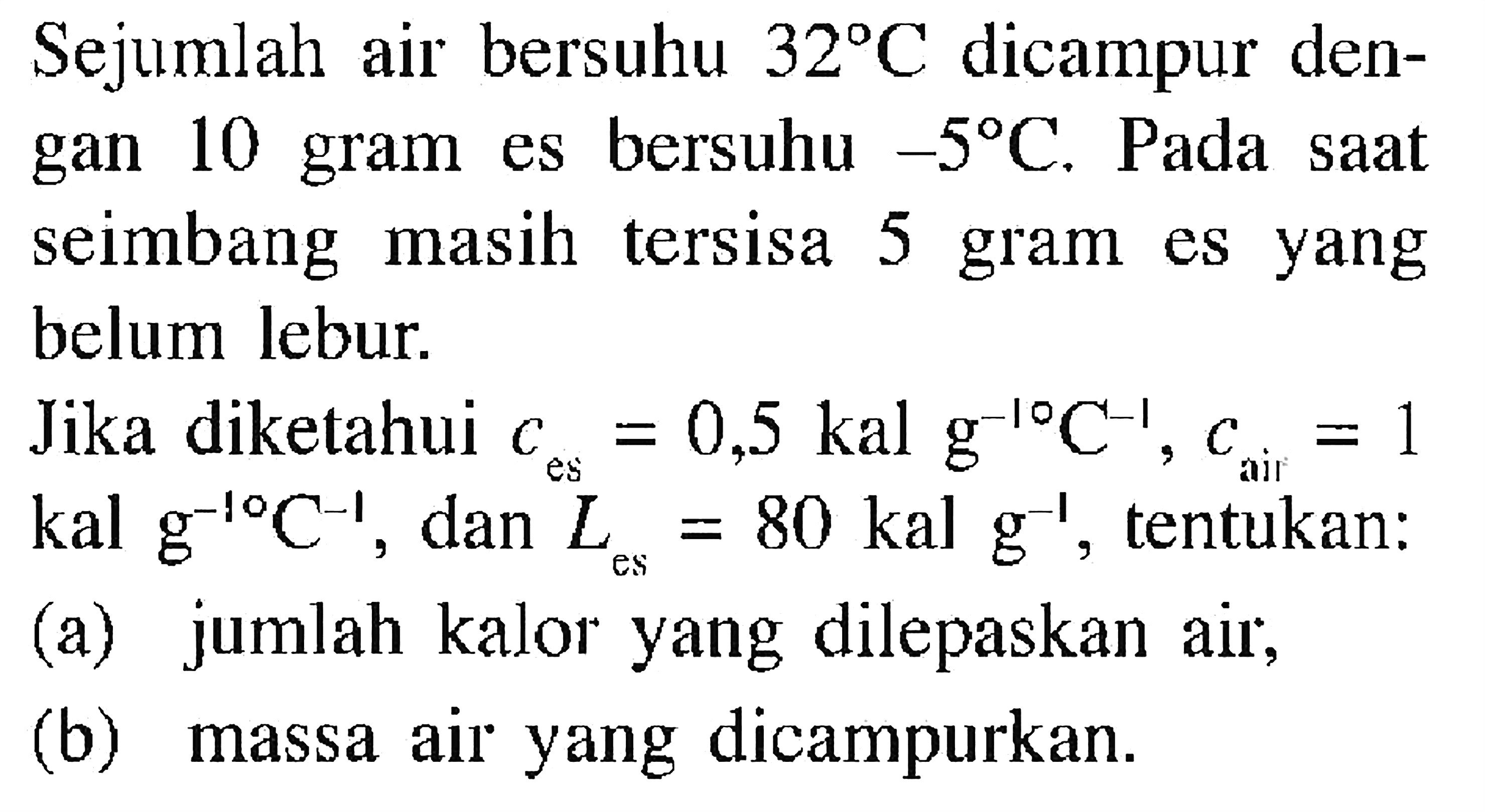 Sejumlah air bersuhu 32 C dicampur dengan 10 gram es bersuhu -5 C. Pada saat seimbang masih tersisa 5 gram es yang belum lebur. Jika diketahui c es = 0,5 kal g^(-1) C^(-1), c air = 1 kal g^(-1) C^(-1), dan L es = 80 kal g^(-1), tentukan: 
(a) jumlah kalor yang dilepaskan air, 
(b) massa air yang dicampurkan.