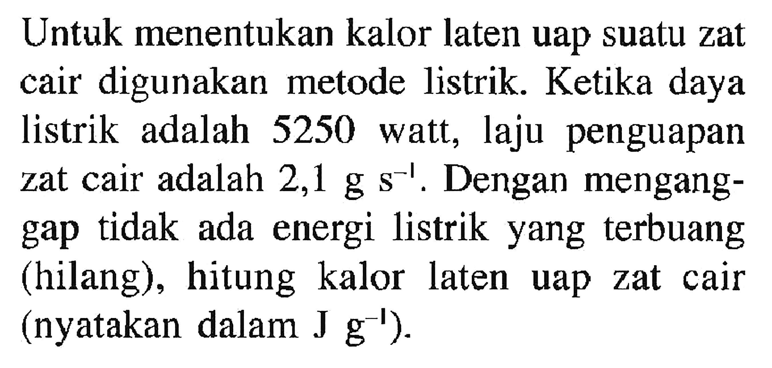 Untuk menentukan kalor laten uap suatu zat cair digunakan metode listrik. Ketika daya listrik adalah 5250 watt, laju penguapan zat cair adalah 2,1 g s s^(-1). Dengan menganggap tidak ada energi listrik yang terbuang (hilang), hitung kalor laten uap zat cair (nyatakan dalam J g^(-1)).