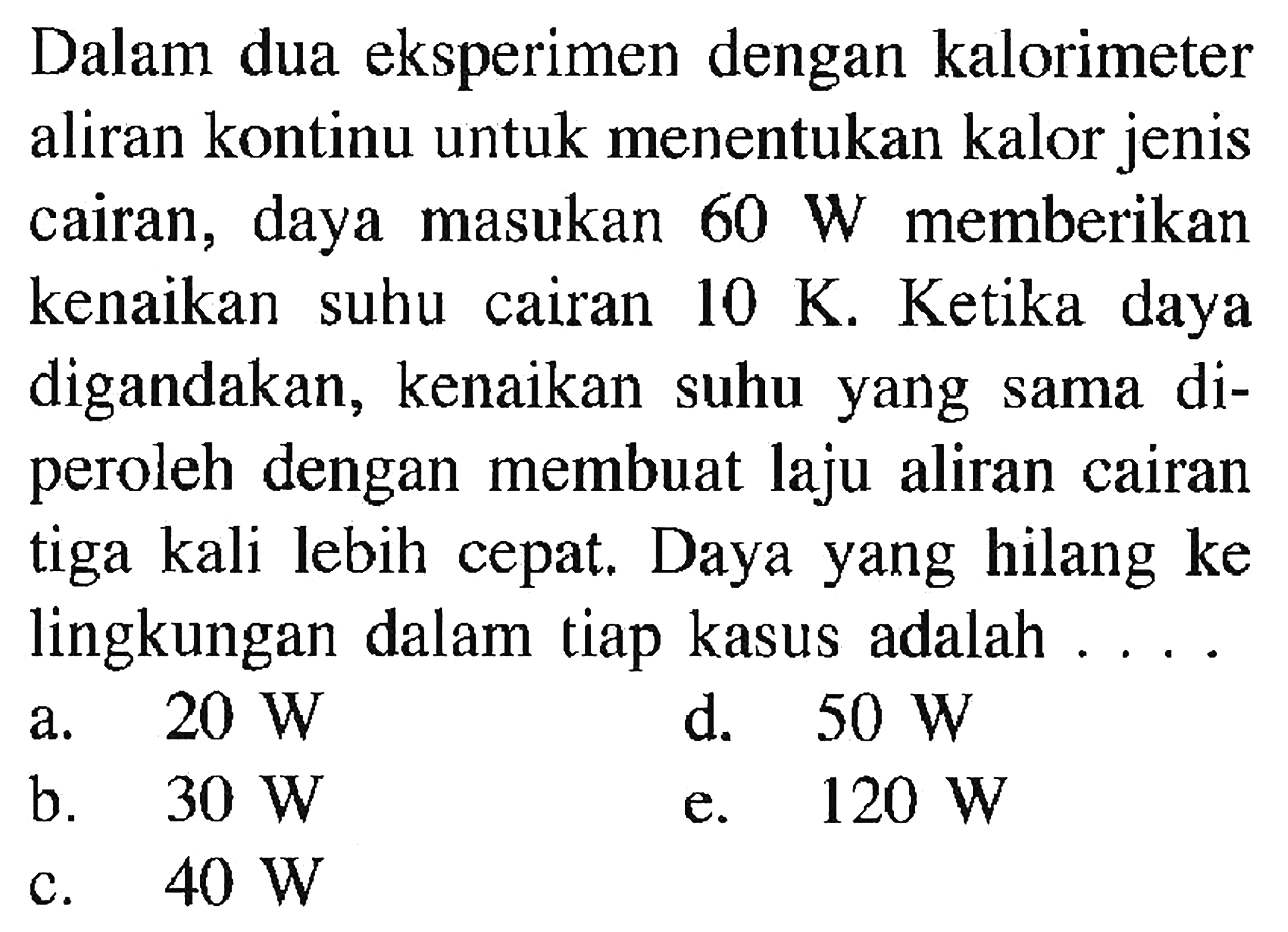 Dalam dua eksperimen dengan kalorimeter aliran kontinu untuk menentukan kalor jenis cairan, daya masukan 60 W memberikan kenaikan suhu cairan 10 K. Ketika daya digandakan, kenaikan suhu yang sama diperoleh dengan membuat laju aliran cairan tiga kali lebih cepat. Daya yang hilang ke lingkungan dalam tiap kasus adalah....
