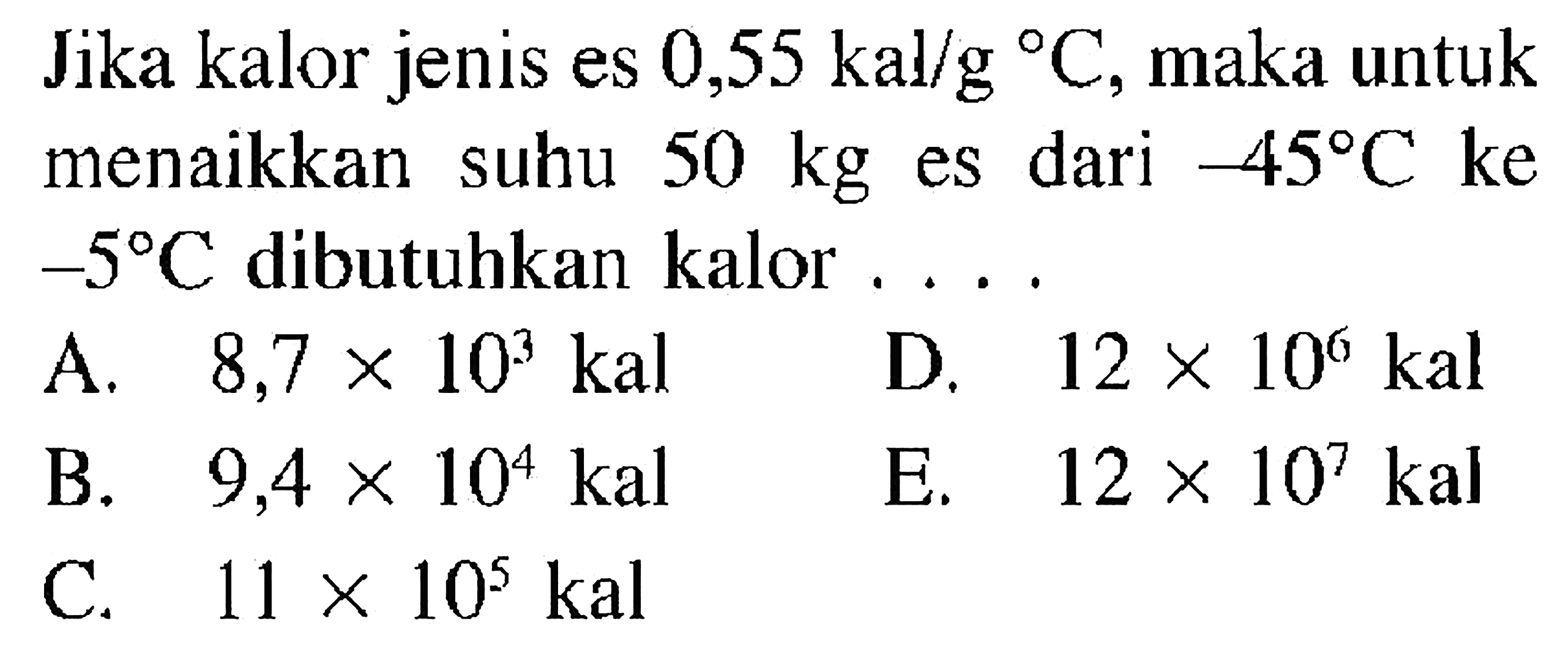 Jika kalor jenis es 0,55 kal/g C, maka untuk menaikkan suhu 50 kg es dari -45 C ke -5 C dibutuhkan kalor ....