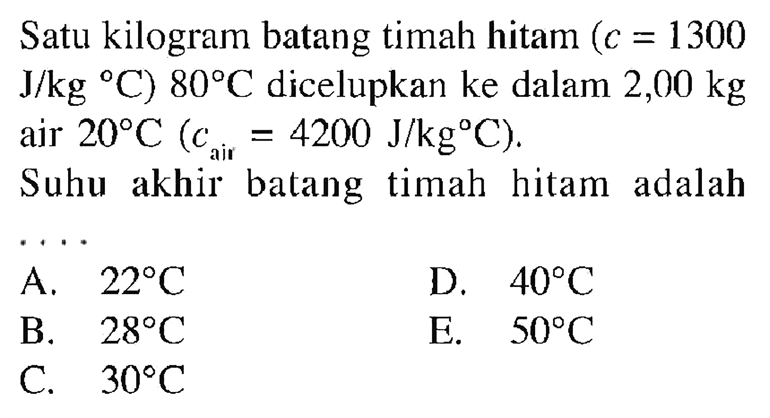 Satu kilogram batang timah hitam (c = 1300 J/(kg C)) 80 C dicelupkan ke dalam 2,00 kg air 20 C (c air = 4200 J/(kg C)). Suhu akhir batang timah hitam adalah ....