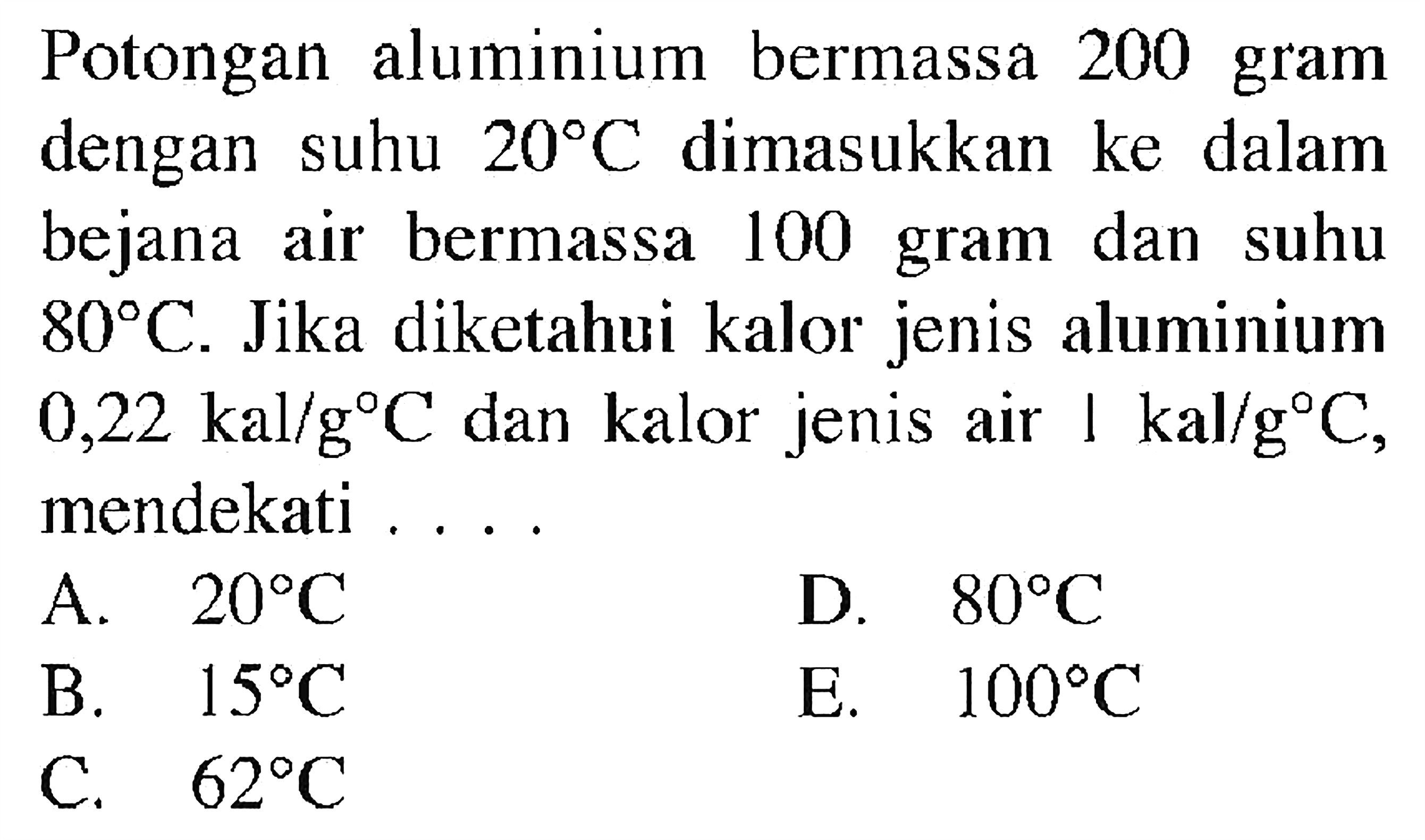 Potongan aluminium bermassa 200 gram dengan suhu 20 C dimasukkan ke dalam bejana air bermassa 100 gram dan suhu 80 C. Jika diketahui kalor jenis aluminium 0,22 kal/g C dan kalor jenis air 1 kal/g C, mendekati....