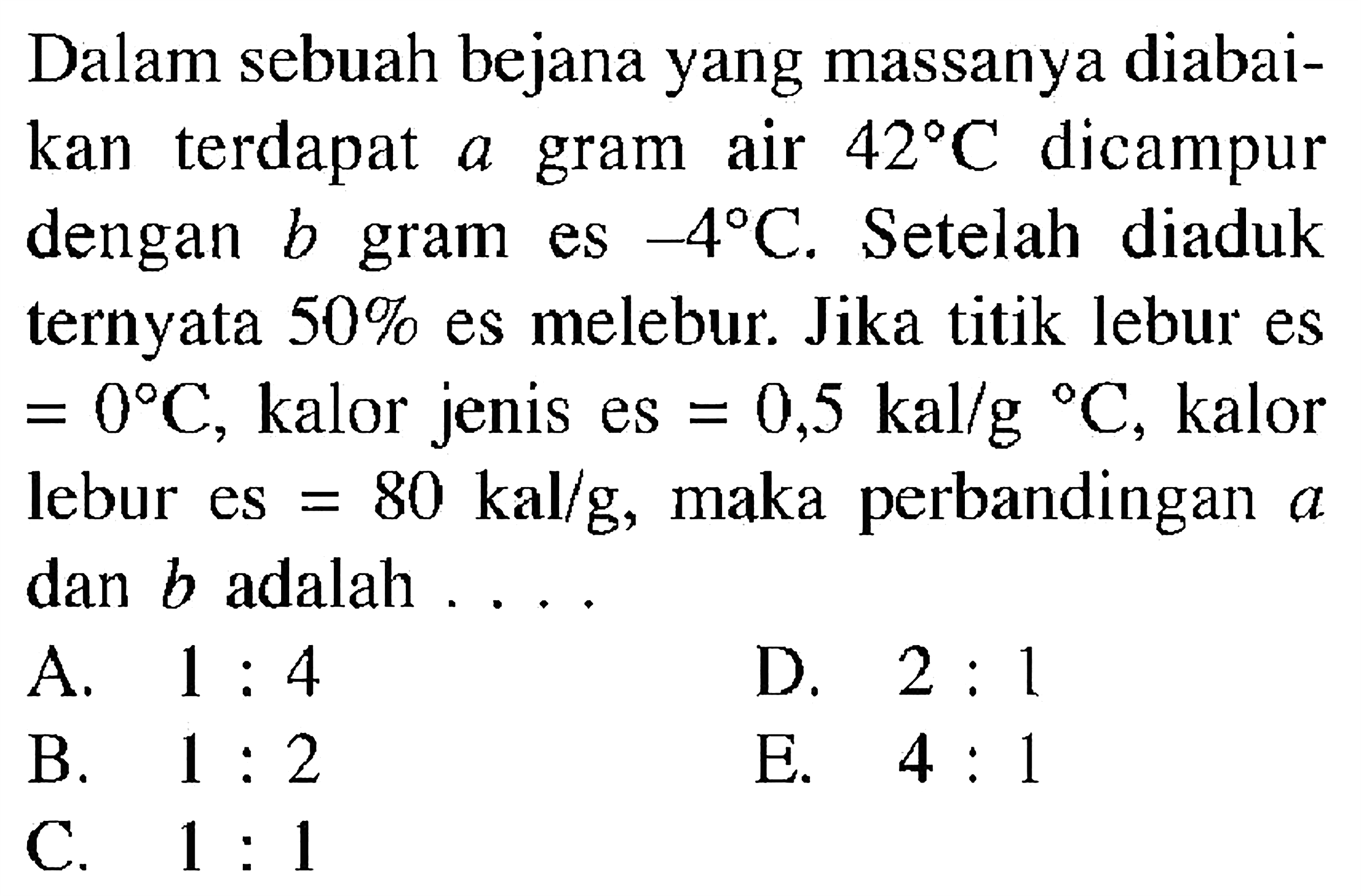 Dalam sebuah bejana yang massanya diabaikan terdapat a gram air  42 C dicampur dengan b gram es  -4 C. Setelah diaduk ternyata 50% es melebur. Jika titik lebur es=0 C, kalor jenis es=0,5 kal/g C, kalor lebur es=80 kal/g , maka perbandingan a dan b adalah ....