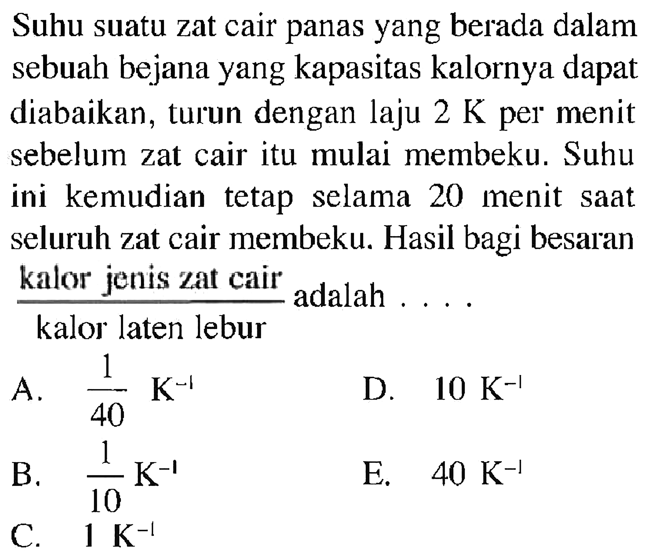 Suhu suatu zat cair panas yang berada dalam sebuah bejana yang kapasitas kalornya dapat diabaikan, turun dengan laju 2 K per menit sebelum zat cair itu mulai membeku. Suhu ini kemudian tetap selama 20 menit saat seluruh zat cair membeku. Hasil bagi besaran (kalor jenis zat cair)/(kalor laten lebur) adalah ....