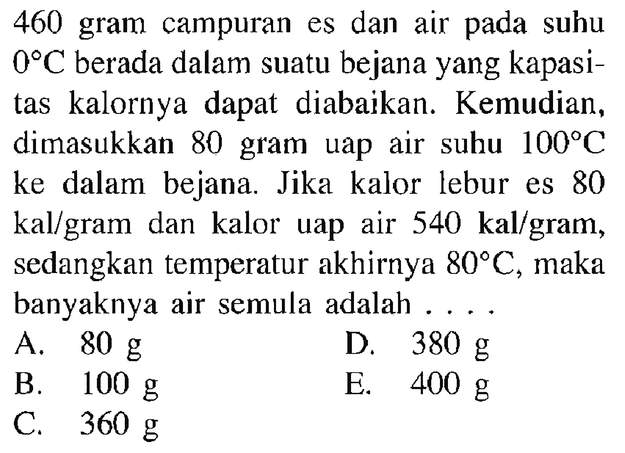 460 gram campuran es dan air pada suhu  0 C  berada dalam suatu bejana yang kapasitas kalornya dapat diabaikan. Kemudian, dimasukkan 80 gram uap air suhu  100 C  ke dalam bejana. Jika kalor lebur es 80  kal/gram dan kalor uap air  540 kal/gram, sedangkan temperatur akhirnya  80 C, maka banyaknya air semula adalah ....