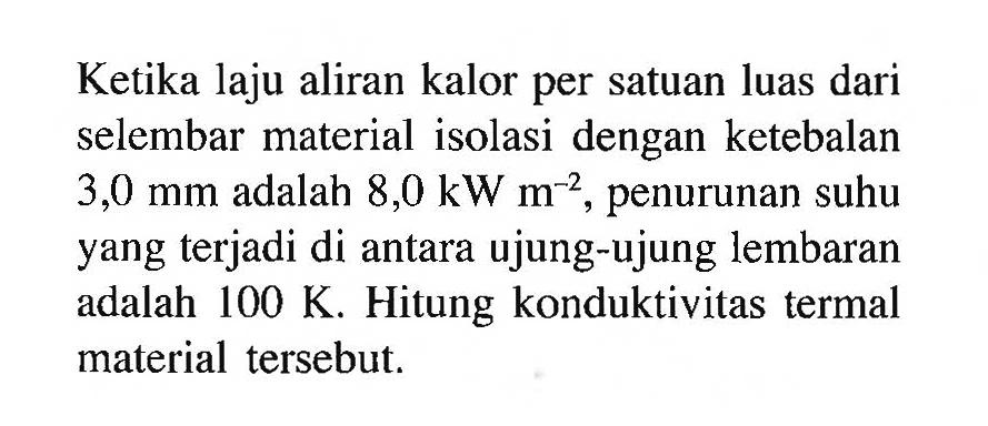 Ketika laju aliran kalor per satuan luas dari selembar material isolasi dengan ketebalan  3,0 mm  adalah  8,0 kW m^(-2) , penurunan suhu yang terjadi di antara ujung-ujung lembaran adalah  100 K . Hitung konduktivitas termal material tersebut.