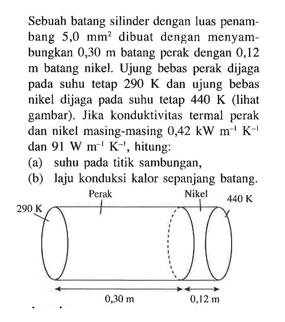 Sebuah batang silinder dengan luas penampang 5,0 mm^2 dibuat dengan menyambungkan 0,30 m batang perak dengan 0,12 m batang nikel. Ujung bebas perak dijaga pada suhu tetap 290 K dan ujung bebas nikel dijaga pada suhu tetap 440 K (lihat gambar). Jika konduktivitas termal perak dan nikel masing-masing 0,42 kW m^(-1) K^(-1) dan 91 W m^(-1) K^(-1), hitung: 
(a) suhu pada titik sambungan, 
(b) laju konduksi kalor sepanjang batang. 
290 K Perak Nikel 440 K 0,30 m 0,12 m