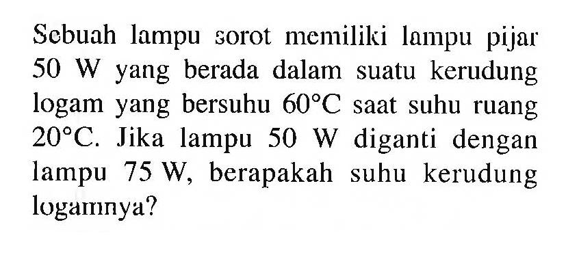 Sebuah lampu sorot memiliki lampu pijar 50 W yang berada dalam suatu kerudung logam yang bersuhu 60 C saat suhu ruang 20 C. Jika lampu 50 W diganti dengan lampu 75 W, berapakah suhu kerudung logamnya?