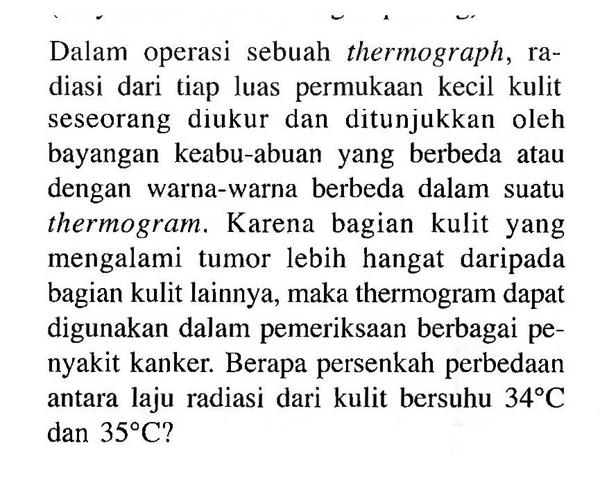 Dalam operasi sebuah thermograph, radiasi dari tiap luas permukaan kecil kulit seseorang diukur dan ditunjukkan oleh bayangan keabu-abuan yang berbeda atau dengan warna-warna berbeda dalam suatu thermogram. Karena bagian kulit yang mengalami tumor lebih hangat daripada bagian kulit lainnya, maka thermogram dapat digunakan dalam pemeriksaan berbagai penyakit kanker. Berapa persenkah perbedaan antara laju radiasi dari kulit bersuhu 34 C dan 35 C?