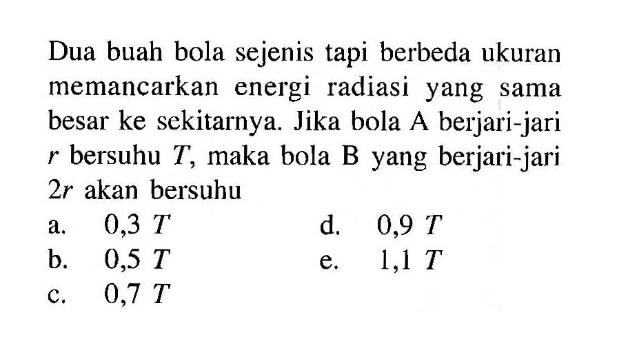 Dua buah bola sejenis tapi berbeda ukuran memancarkan energi radiasi yang sama besar ke sekitarnya. Jika bola A berjari-jari  r  bersuhu  T , maka bola B yang berjari-jari  2r  akan bersuhu