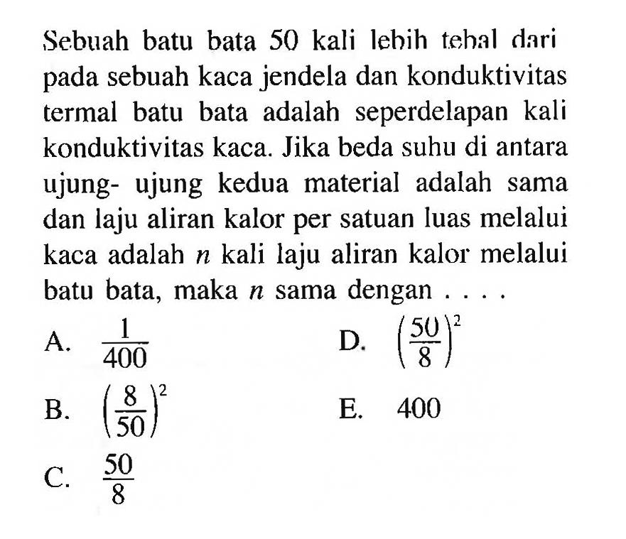 Sebuah batu bata 50 kali lebih tehal dari pada sebuah kaca jendela dan konduktivitas termal batu bata adalah seperdelapan kali konduktivitas kaca. Jika beda suhu di antara ujung-ujung kedua material adalah sama dan laju aliran kalor per satuan luas melalui kaca adalah n kali laju aliran kalor melalui batu bata, maka n sama dengan ....
