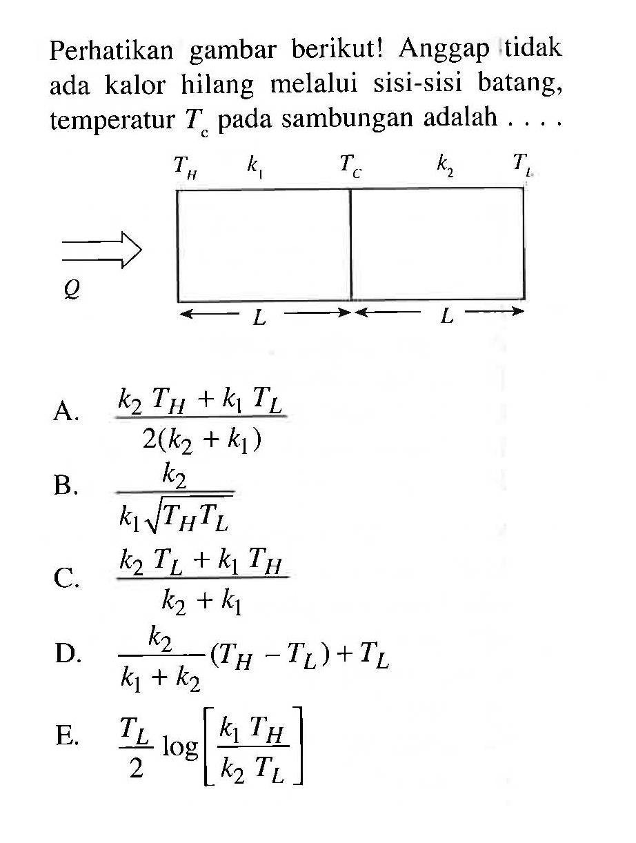 Perhatikan gambar berikut! Anggap tidak ada kalor hilang melalui sisi-sisi batang, temperatur Tc pada sambungan adalah  ...
TH TC TL k1 k2 L L Q 
A.  (k2 TH + k1 TL)/(2(k2+k1)) 
B.  (k2)/(k1 akar(TH TL)) 
C.   (k2 TL + k1 TH)/(k2+k1) 
D.  (k2)/(k1+k2)(TH-TL)+TL 
E.  TL/2 log [(k1 TH)/(k2 TL)] 