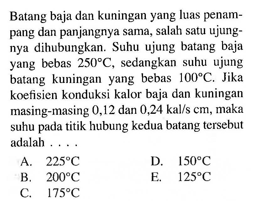 Batang baja dan kuningan yang luas penampang dan panjangnya sama, salah satu ujungnya dihubungkan. Suhu ujung batang baja yang bebas 250 C, sedangkan suhu ujung batang kuningan yang bebas 100 C. Jika koefisien konduksi kalor baja dan kuningan masing-masing 0,12 dan 0,24 kal/s cm , maka suhu pada titik hubung kedua batang tersebut adalah ....