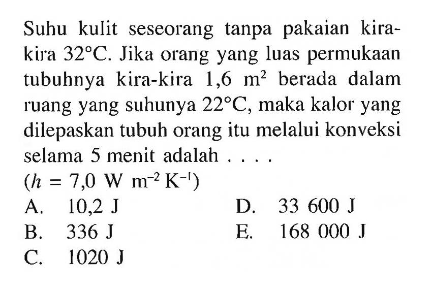 Suhu kulit seseorang tanpa pakaian kirakira  32 C . Jika orang yang luas permukaan tubuhnya kira-kira 1,6  m^2  berada dalam ruang yang suhunya  22 C , maka kalor yang dilepaskan tubuh orang itu melalui konveksi selama 5 menit adalah ....(h=7,0 W m^-2 K^-1)