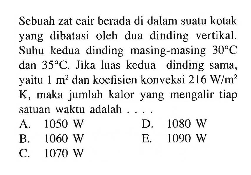 Sebuah zat cair berada di dalam suatu kotak yang dibatasi oleh dua dinding vertikal. Suhu kedua dinding masing-masing 30 C dan 35 C . Jika luas kedua dinding sama, yaitu 1 m^2 dan koefisien konveksi 216 W/m^2 K, maka jumlah kalor yang mengalir tiap satuan waktu adalah ....
