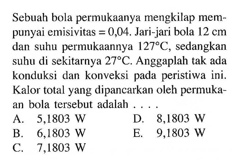 Sebuah bola permukaanya mengkilap mempunyai emisivitas =0,04. Jari-jari bola 12 cm dan suhu permukaannya 127 C, sedangkan suhu di sekitarnya 27 C. Anggaplah tak ada konduksi dan konveksi pada peristiwa ini. Kalor total yang dipancarkan oleh permukaan bola tersebut adalah ....