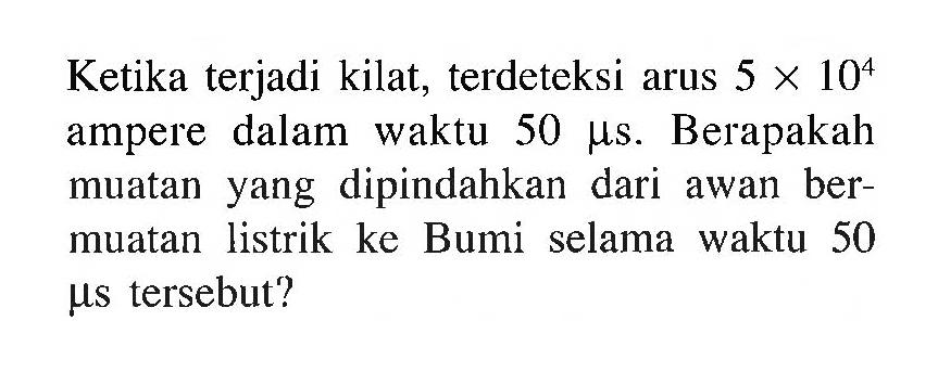 Ketika terjadi kilat, terdeteksi arus 5 x 10^4 ampere dalam waktu 50 mu s. Berapakah muatan yang dipindahkan dari awan ber-muatan listrik ke Bumi selama waktu 50 mu s tersebut?