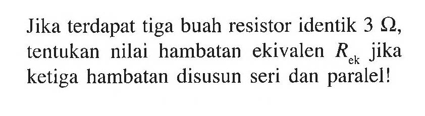 Jika terdapat tiga buah resistor identik 3 Ohm, tentukan nilai hambatan ekuivalen Rek jika ketiga hambatan disusun seri dan paralel!